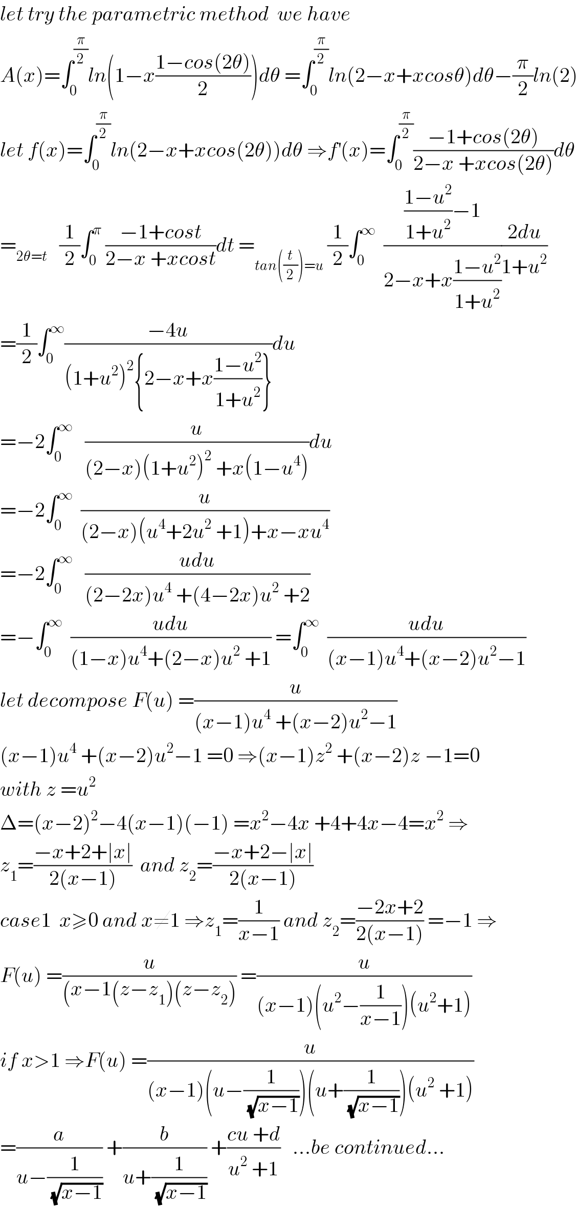 let try the parametric method  we have  A(x)=∫_0 ^(π/2) ln(1−x((1−cos(2θ))/2))dθ =∫_0 ^(π/2) ln(2−x+xcosθ)dθ−(π/2)ln(2)  let f(x)=∫_0 ^(π/2) ln(2−x+xcos(2θ))dθ ⇒f^′ (x)=∫_0 ^(π/2) ((−1+cos(2θ))/(2−x +xcos(2θ)))dθ  =_(2θ=t)    (1/2)∫_0 ^π  ((−1+cost)/(2−x +xcost))dt =_(tan((t/2))=u)  (1/2)∫_0 ^∞   ((((1−u^2 )/(1+u^2 ))−1)/(2−x+x((1−u^2 )/(1+u^2 ))))((2du)/(1+u^2 ))  =(1/2)∫_0 ^∞ ((−4u)/((1+u^2 )^2 {2−x+x((1−u^2 )/(1+u^2 ))}))du  =−2∫_0 ^∞    (u/((2−x)(1+u^2 )^2  +x(1−u^4 )))du  =−2∫_0 ^∞   (u/((2−x)(u^4 +2u^2  +1)+x−xu^4 ))  =−2∫_0 ^∞    ((udu)/((2−2x)u^4  +(4−2x)u^2  +2))  =−∫_0 ^∞   ((udu)/((1−x)u^4 +(2−x)u^2  +1)) =∫_0 ^∞   ((udu)/((x−1)u^4 +(x−2)u^2 −1))  let decompose F(u) =(u/((x−1)u^4  +(x−2)u^2 −1))  (x−1)u^4  +(x−2)u^2 −1 =0 ⇒(x−1)z^2  +(x−2)z −1=0  with z =u^2   Δ=(x−2)^2 −4(x−1)(−1) =x^2 −4x +4+4x−4=x^2  ⇒  z_1 =((−x+2+∣x∣)/(2(x−1)))  and z_2 =((−x+2−∣x∣)/(2(x−1)))  case1  x≥0 and x≠1 ⇒z_1 =(1/(x−1)) and z_2 =((−2x+2)/(2(x−1))) =−1 ⇒  F(u) =(u/((x−1(z−z_1 )(z−z_2 ))) =(u/((x−1)(u^2 −(1/(x−1)))(u^2 +1)))  if x>1 ⇒F(u) =(u/((x−1)(u−(1/(√(x−1))))(u+(1/(√(x−1))))(u^2  +1)))  =(a/(u−(1/(√(x−1))))) +(b/(u+(1/(√(x−1))))) +((cu +d)/(u^2  +1))   ...be continued...  