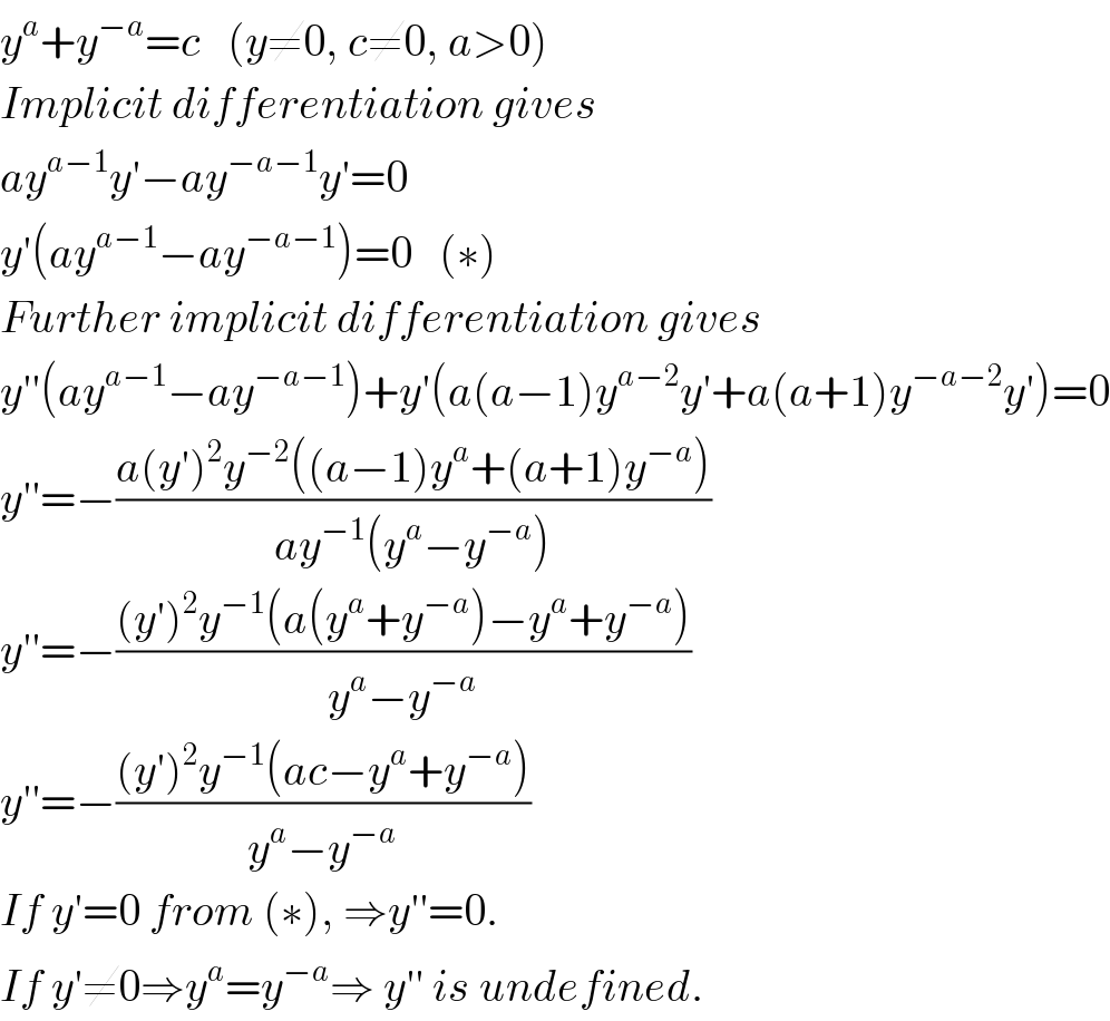 y^a +y^(−a) =c   (y≠0, c≠0, a>0)   Implicit differentiation gives  ay^(a−1) y′−ay^(−a−1) y′=0  y′(ay^(a−1) −ay^(−a−1) )=0   (∗)  Further implicit differentiation gives  y′′(ay^(a−1) −ay^(−a−1) )+y′(a(a−1)y^(a−2) y′+a(a+1)y^(−a−2) y′)=0  y′′=−((a(y′)^2 y^(−2) ((a−1)y^a +(a+1)y^(−a) ))/(ay^(−1) (y^a −y^(−a) )))  y′′=−(((y′)^2 y^(−1) (a(y^a +y^(−a) )−y^a +y^(−a) ))/(y^a −y^(−a) ))  y′′=−(((y′)^2 y^(−1) (ac−y^a +y^(−a) ))/(y^a −y^(−a) ))  If y′=0 from (∗), ⇒y′′=0.  If y′≠0⇒y^a =y^(−a) ⇒ y′′ is undefined.  