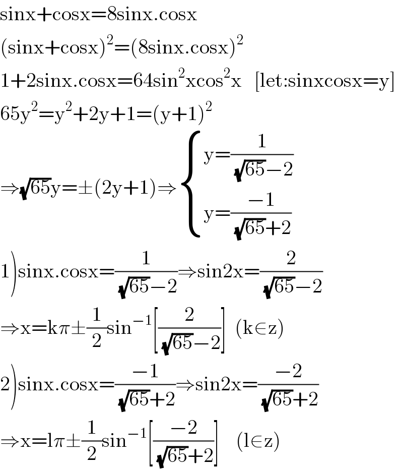 sinx+cosx=8sinx.cosx  (sinx+cosx)^2 =(8sinx.cosx)^2   1+2sinx.cosx=64sin^2 xcos^2 x   [let:sinxcosx=y]  65y^2 =y^2 +2y+1=(y+1)^2   ⇒(√(65))y=±(2y+1)⇒ { ((y=(1/((√(65))−2)))),((y=((−1)/((√(65))+2)))) :}  1)sinx.cosx=(1/((√(65))−2))⇒sin2x=(2/((√(65))−2))  ⇒x=kπ±(1/2)sin^(−1) [(2/((√(65))−2))]  (k∈z)  2)sinx.cosx=((−1)/((√(65))+2))⇒sin2x=((−2)/((√(65))+2))  ⇒x=lπ±(1/2)sin^(−1) [((−2)/((√(65))+2))]    (l∈z)  