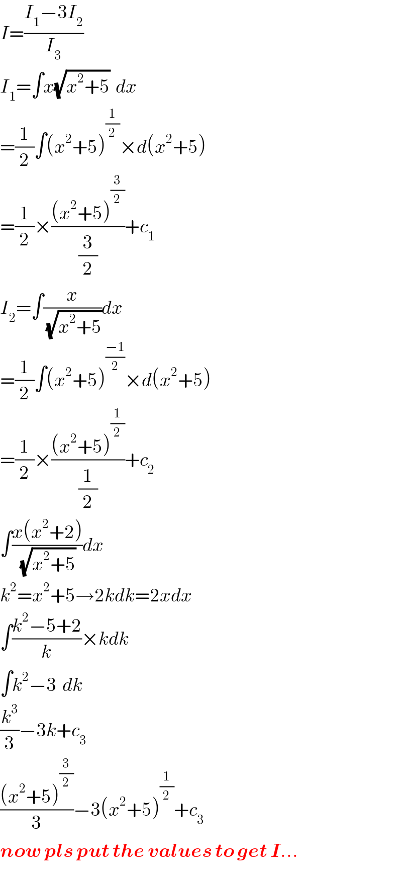 I=((I_1 −3I_2 )/I_3 )  I_1 =∫x(√(x^2 +5))  dx  =(1/2)∫(x^2 +5)^(1/2) ×d(x^2 +5)  =(1/2)×(((x^2 +5)^(3/2) )/(3/2))+c_1   I_2 =∫(x/(√(x^2 +5)))dx  =(1/2)∫(x^2 +5)^((−1)/2) ×d(x^2 +5)  =(1/2)×(((x^2 +5)^(1/2) )/(1/2))+c_2   ∫((x(x^2 +2))/(√(x^2 +5)))dx  k^2 =x^2 +5→2kdk=2xdx  ∫((k^2 −5+2)/k)×kdk  ∫k^2 −3  dk  (k^3 /3)−3k+c_3   (((x^2 +5)^(3/2) )/3)−3(x^2 +5)^(1/2) +c_3   now pls put the values to get I...  