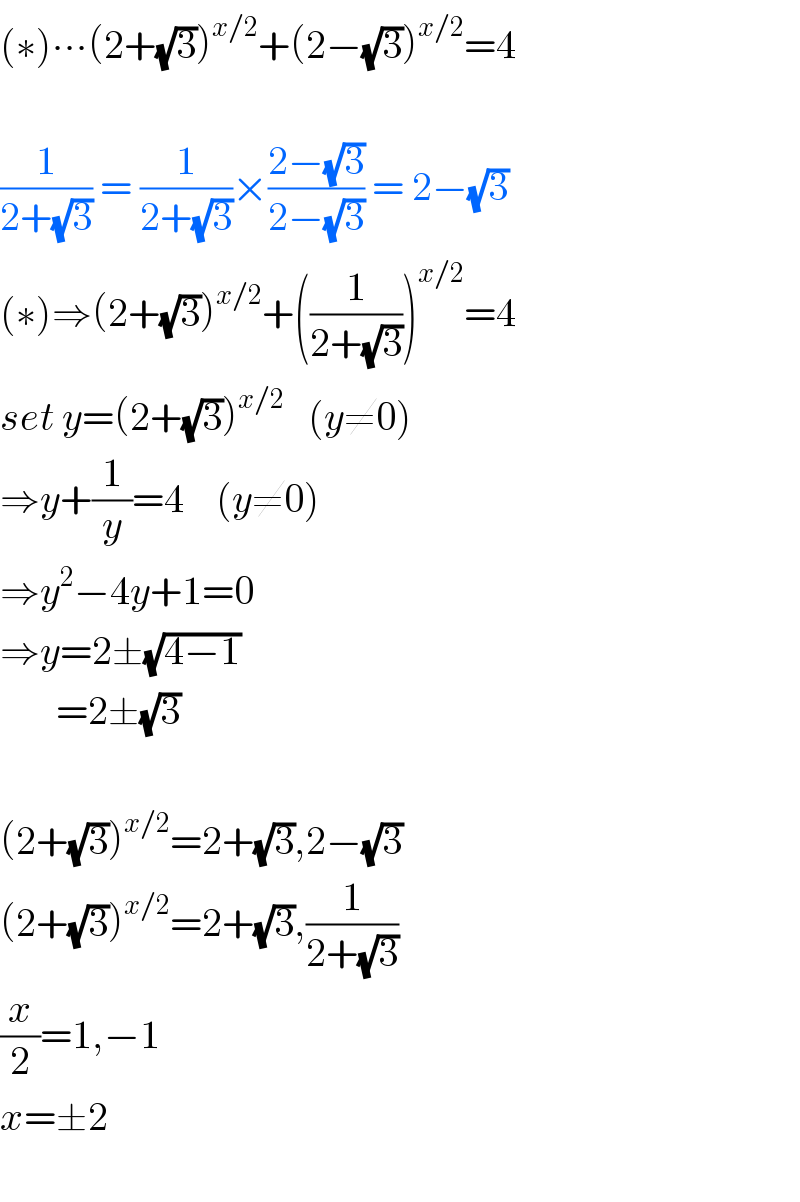 (∗)∙∙∙(2+(√3))^(x/2) +(2−(√3))^(x/2) =4    (1/(2+(√3))) = (1/(2+(√3)))×((2−(√3))/(2−(√3))) = 2−(√3)  (∗)⇒(2+(√3))^(x/2) +((1/(2+(√3))))^(x/2) =4  set y=(2+(√3))^(x/2)    (y≠0)  ⇒y+(1/y)=4    (y≠0)  ⇒y^2 −4y+1=0  ⇒y=2±(√(4−1))         =2±(√3)    (2+(√3))^(x/2) =2+(√3),2−(√3)  (2+(√3))^(x/2) =2+(√3),(1/(2+(√3)))  (x/2)=1,−1  x=±2    