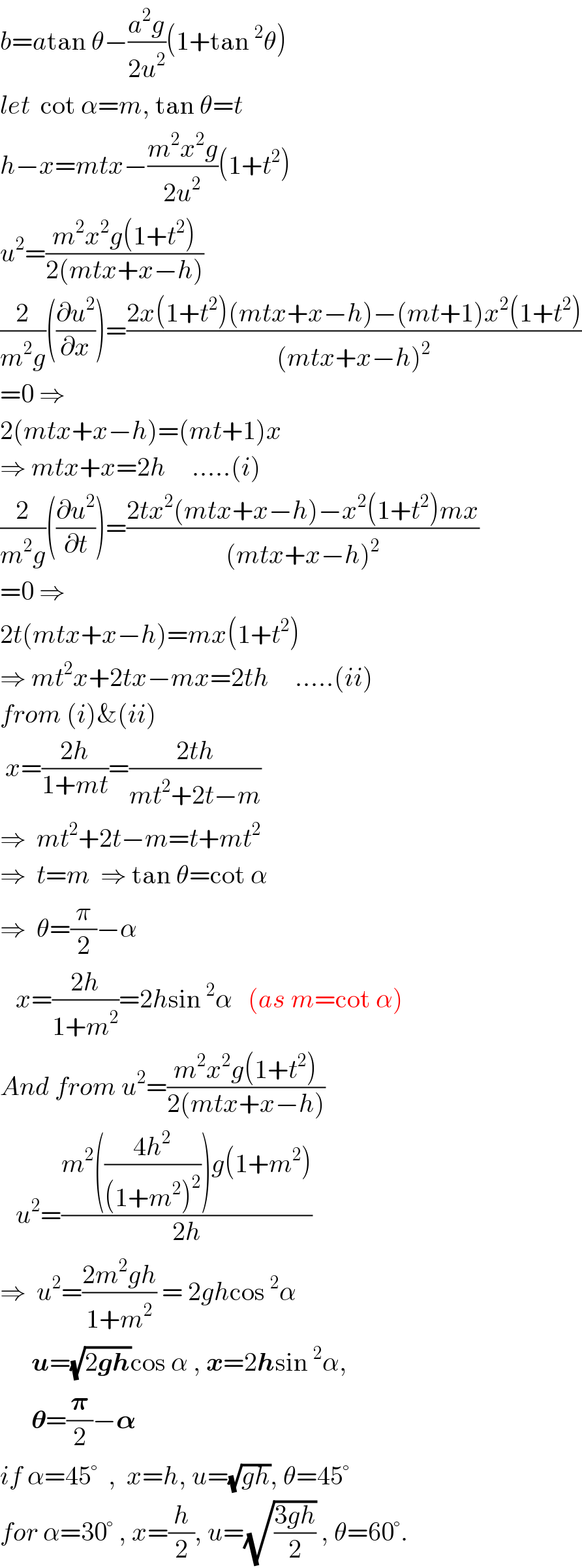 b=atan θ−((a^2 g)/(2u^2 ))(1+tan^2 θ)  let  cot α=m, tan θ=t  h−x=mtx−((m^2 x^2 g)/(2u^2 ))(1+t^2 )  u^2 =((m^2 x^2 g(1+t^2 ))/(2(mtx+x−h)))  (2/(m^2 g))((∂u^2 /∂x))=((2x(1+t^2 )(mtx+x−h)−(mt+1)x^2 (1+t^2 ))/((mtx+x−h)^2 ))  =0 ⇒  2(mtx+x−h)=(mt+1)x  ⇒ mtx+x=2h     .....(i)  (2/(m^2 g))((∂u^2 /∂t))=((2tx^2 (mtx+x−h)−x^2 (1+t^2 )mx)/((mtx+x−h)^2 ))  =0 ⇒  2t(mtx+x−h)=mx(1+t^2 )  ⇒ mt^2 x+2tx−mx=2th     .....(ii)  from (i)&(ii)   x=((2h)/(1+mt))=((2th)/(mt^2 +2t−m))  ⇒  mt^2 +2t−m=t+mt^2   ⇒  t=m  ⇒ tan θ=cot α  ⇒  θ=(π/2)−α     x=((2h)/(1+m^2 ))=2hsin^2 α   (as m=cot α)  And from u^2 =((m^2 x^2 g(1+t^2 ))/(2(mtx+x−h)))     u^2 =((m^2 (((4h^2 )/((1+m^2 )^2 )))g(1+m^2 ))/(2h))  ⇒  u^2 =((2m^2 gh)/(1+m^2 )) = 2ghcos^2 α        u=(√(2gh))cos α , x=2hsin^2 α,        𝛉=(𝛑/2)−𝛂   if α=45°  ,  x=h, u=(√(gh)), θ=45°  for α=30° , x=(h/2), u=(√((3gh)/2)) , θ=60°.  