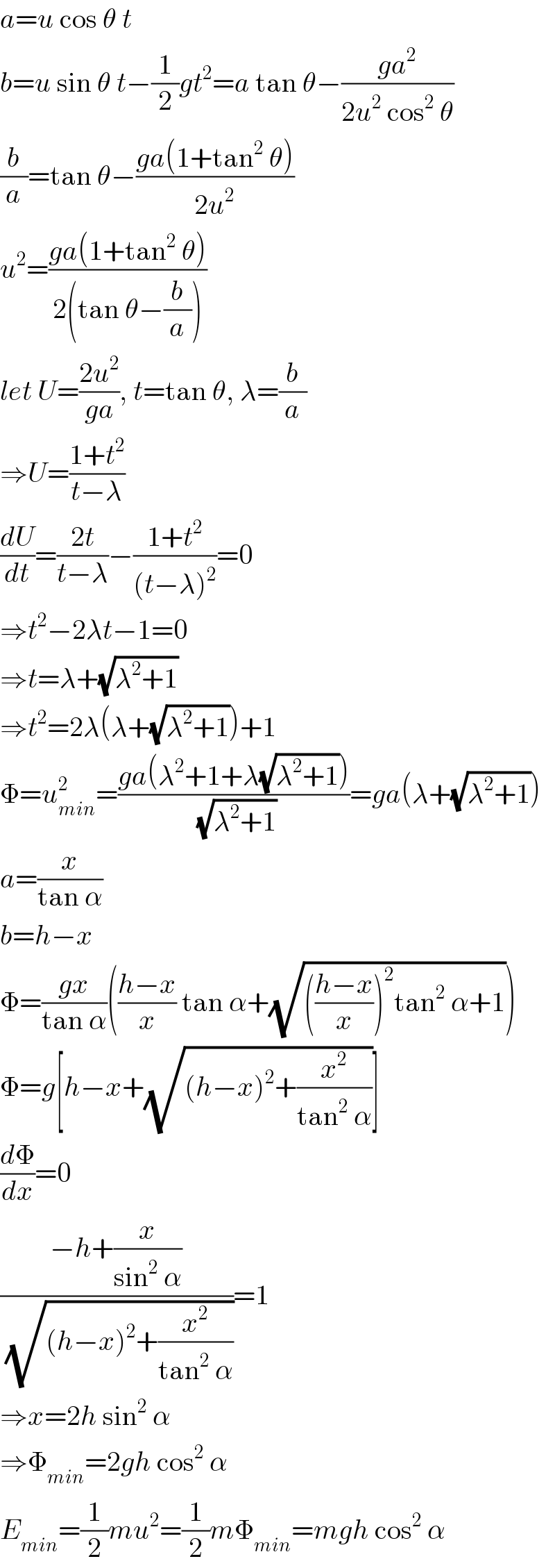 a=u cos θ t  b=u sin θ t−(1/2)gt^2 =a tan θ−((ga^2 )/(2u^2  cos^2  θ))  (b/a)=tan θ−((ga(1+tan^2  θ))/(2u^2 ))  u^2 =((ga(1+tan^2  θ))/(2(tan θ−(b/a))))  let U=((2u^2 )/(ga)), t=tan θ, λ=(b/a)  ⇒U=((1+t^2 )/(t−λ))  (dU/dt)=((2t)/(t−λ))−((1+t^2 )/((t−λ)^2 ))=0  ⇒t^2 −2λt−1=0  ⇒t=λ+(√(λ^2 +1))  ⇒t^2 =2λ(λ+(√(λ^2 +1)))+1  Φ=u_(min) ^2 =((ga(λ^2 +1+λ(√(λ^2 +1))))/(√(λ^2 +1)))=ga(λ+(√(λ^2 +1)))  a=(x/(tan α))  b=h−x  Φ=((gx)/(tan α))(((h−x)/x) tan α+(√((((h−x)/x))^2 tan^2  α+1)))  Φ=g[h−x+(√((h−x)^2 +(x^2 /(tan^2  α))))]  (dΦ/dx)=0  ((−h+(x/(sin^2  α)))/(√((h−x)^2 +(x^2 /(tan^2  α)))))=1  ⇒x=2h sin^2  α  ⇒Φ_(min) =2gh cos^2  α  E_(min) =(1/2)mu^2 =(1/2)mΦ_(min) =mgh cos^2  α  
