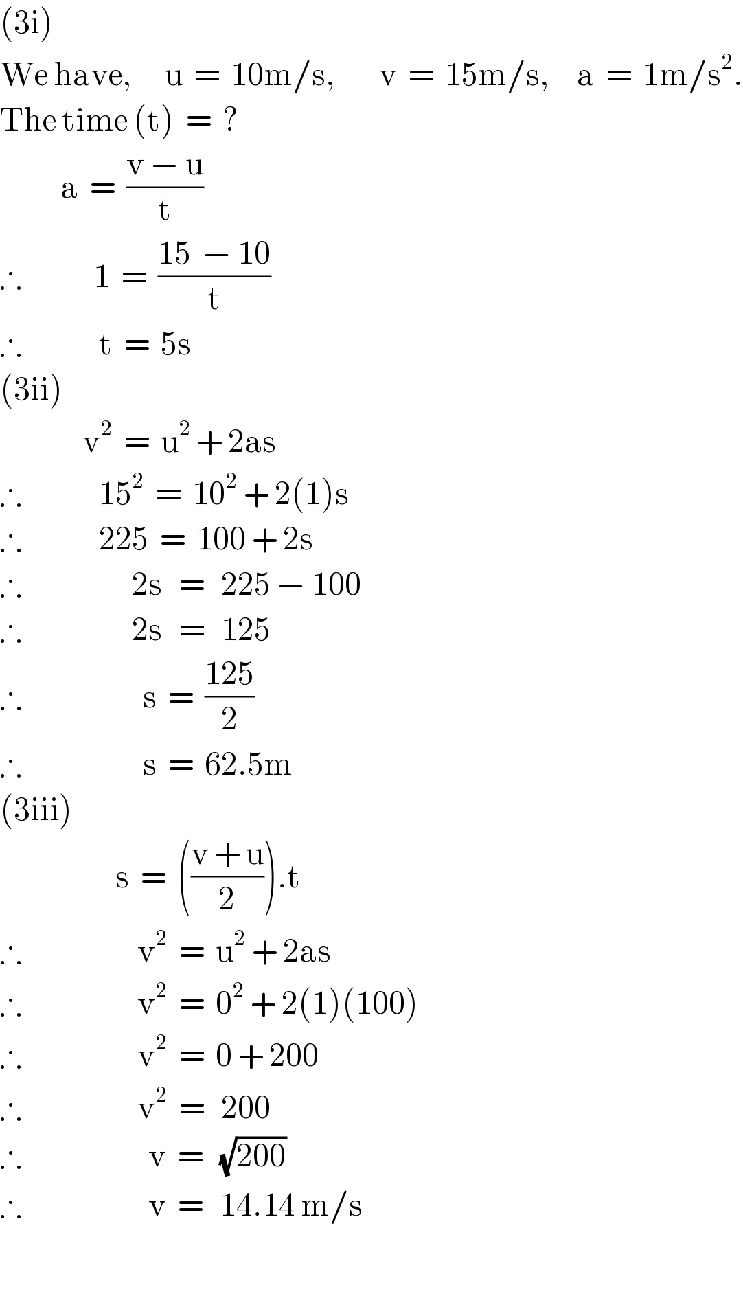 (3i)  We have,      u  =  10m/s,        v  =  15m/s,     a  =  1m/s^2 .  The time (t)  =  ?             a  =  ((v − u)/t)  ∴             1  =  ((15  − 10)/t)  ∴              t  =  5s  (3ii)                 v^2   =  u^2  + 2as  ∴              15^2   =  10^2  + 2(1)s  ∴              225  =  100 + 2s  ∴                    2s   =   225 − 100  ∴                    2s   =   125  ∴                      s  =  ((125)/2)  ∴                      s  =  62.5m  (3iii)                       s  =  (((v + u)/2)).t  ∴                     v^2   =  u^2  + 2as  ∴                     v^2   =  0^2  + 2(1)(100)  ∴                     v^2   =  0 + 200  ∴                     v^2   =   200  ∴                       v  =   (√(200))  ∴                       v  =   14.14 m/s    