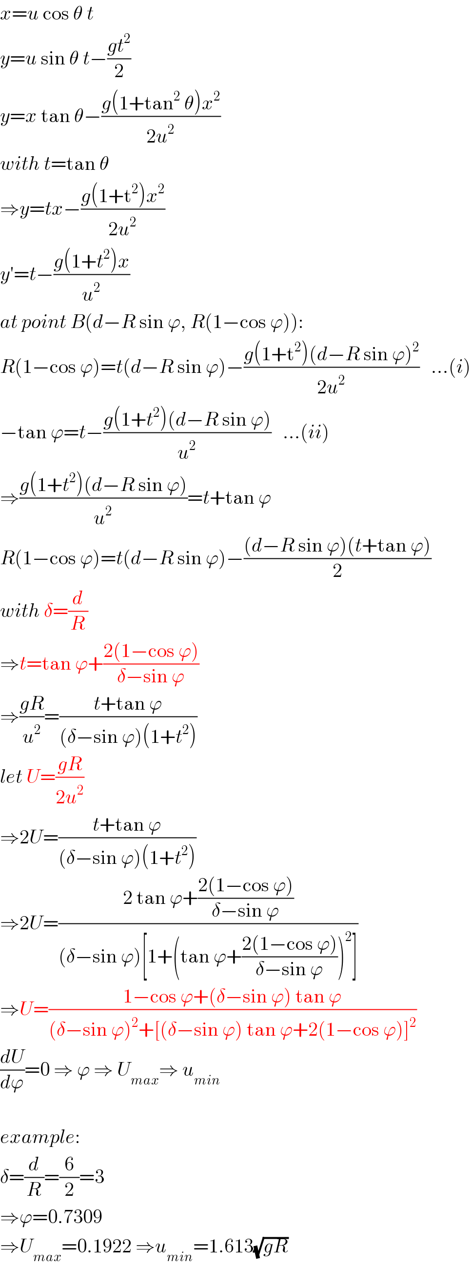 x=u cos θ t  y=u sin θ t−((gt^2 )/2)  y=x tan θ−((g(1+tan^2  θ)x^2 )/(2u^2 ))  with t=tan θ  ⇒y=tx−((g(1+t^2 )x^2 )/(2u^2 ))  y′=t−((g(1+t^2 )x)/u^2 )  at point B(d−R sin ϕ, R(1−cos ϕ)):  R(1−cos ϕ)=t(d−R sin ϕ)−((g(1+t^2 )(d−R sin ϕ)^2 )/(2u^2 ))   ...(i)  −tan ϕ=t−((g(1+t^2 )(d−R sin ϕ))/u^2 )   ...(ii)  ⇒((g(1+t^2 )(d−R sin ϕ))/u^2 )=t+tan ϕ  R(1−cos ϕ)=t(d−R sin ϕ)−(((d−R sin ϕ)(t+tan ϕ))/2)  with δ=(d/R)  ⇒t=tan ϕ+((2(1−cos ϕ))/(δ−sin ϕ))  ⇒((gR)/u^2 )=((t+tan ϕ)/((δ−sin ϕ)(1+t^2 )))  let U=((gR)/(2u^2 ))  ⇒2U=((t+tan ϕ)/((δ−sin ϕ)(1+t^2 )))  ⇒2U=((2 tan ϕ+((2(1−cos ϕ))/(δ−sin ϕ)))/((δ−sin ϕ)[1+(tan ϕ+((2(1−cos ϕ))/(δ−sin ϕ)))^2 ]))  ⇒U=((1−cos ϕ+(δ−sin ϕ) tan ϕ)/((δ−sin ϕ)^2 +[(δ−sin ϕ) tan ϕ+2(1−cos ϕ)]^2 ))  (dU/dϕ)=0 ⇒ ϕ ⇒ U_(max) ⇒ u_(min)     example:  δ=(d/R)=(6/2)=3  ⇒ϕ=0.7309  ⇒U_(max) =0.1922 ⇒u_(min) =1.613(√(gR))  