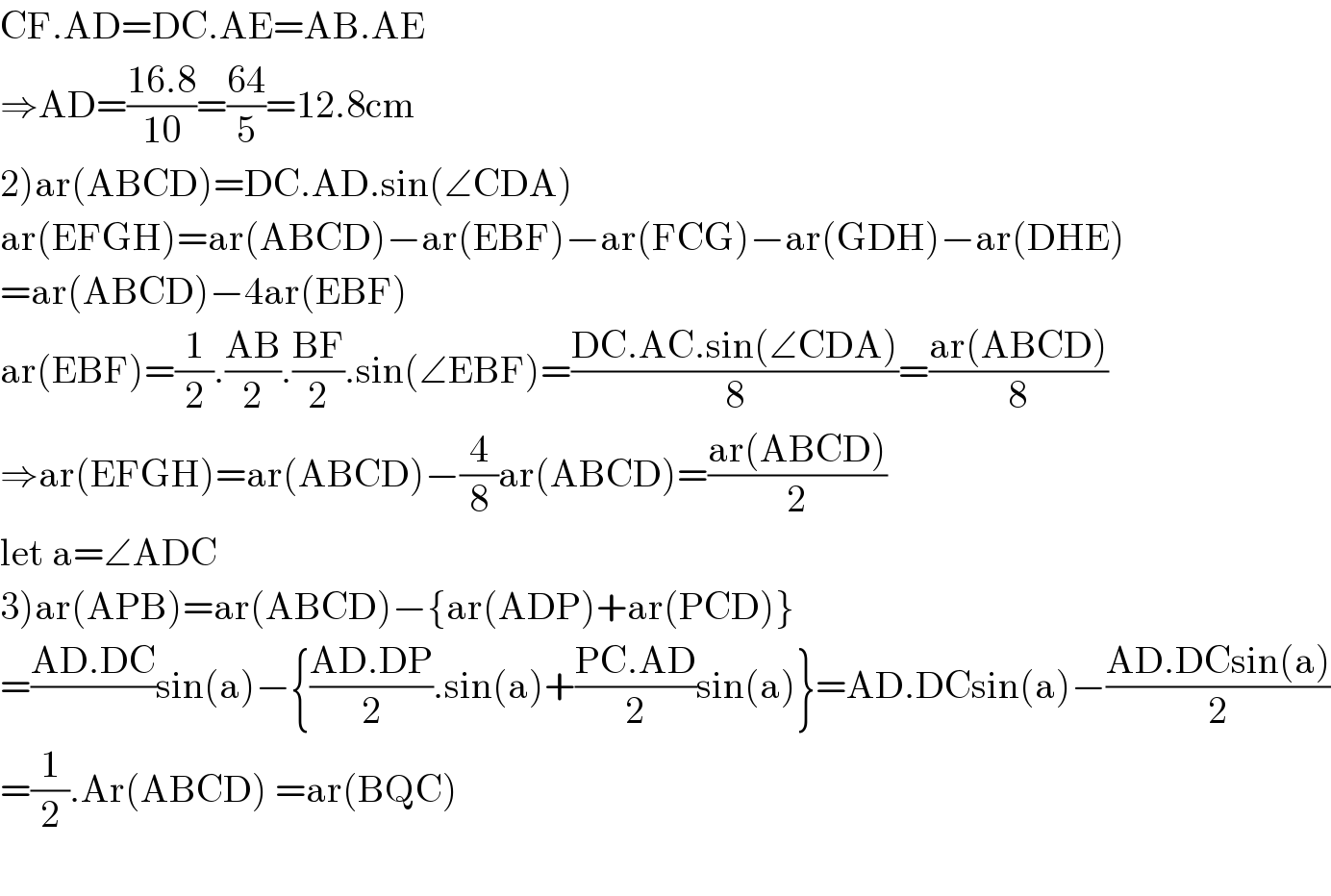 CF.AD=DC.AE=AB.AE  ⇒AD=((16.8)/(10))=((64)/5)=12.8cm  2)ar(ABCD)=DC.AD.sin(∠CDA)  ar(EFGH)=ar(ABCD)−ar(EBF)−ar(FCG)−ar(GDH)−ar(DHE)  =ar(ABCD)−4ar(EBF)  ar(EBF)=(1/2).((AB)/2).((BF)/2).sin(∠EBF)=((DC.AC.sin(∠CDA))/8)=((ar(ABCD))/8)  ⇒ar(EFGH)=ar(ABCD)−(4/8)ar(ABCD)=((ar(ABCD))/2)  let a=∠ADC  3)ar(APB)=ar(ABCD)−{ar(ADP)+ar(PCD)}  =((AD.DC)/)sin(a)−{((AD.DP)/2).sin(a)+((PC.AD)/2)sin(a)}=AD.DCsin(a)−((AD.DCsin(a))/2)  =(1/2).Ar(ABCD) =ar(BQC)    