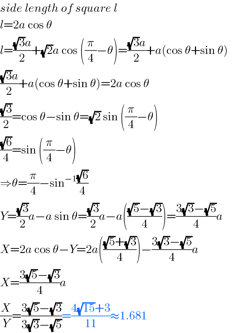 side length of square l  l=2a cos θ  l=(((√3)a)/2)+(√2)a cos ((π/4)−θ)=(((√3)a)/2)+a(cos θ+sin θ)  (((√3)a)/2)+a(cos θ+sin θ)=2a cos θ  ((√3)/2)=cos θ−sin θ=(√2) sin ((π/4)−θ)  ((√6)/4)=sin ((π/4)−θ)  ⇒θ=(π/4)−sin^(−1) ((√6)/4)  Y=((√3)/2)a−a sin θ=((√3)/2)a−a((((√5)−(√3))/4))=((3(√3)−(√5))/4)a  X=2a cos θ−Y=2a((((√5)+(√3))/4))−((3(√3)−(√5))/4)a  X=((3(√5)−(√3))/4)a  (X/Y)=((3(√5)−(√3))/(3(√3)−(√5)))=((4(√(15))+3)/(11))≈1.681  
