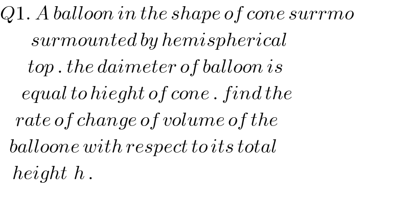 Q1. A balloon in the shape of cone surrmo            surmounted by hemispherical           top . the daimeter of balloon is         equal to hieght of cone . find the       rate of change of volume of the     balloone with respect to its total      height  h .  