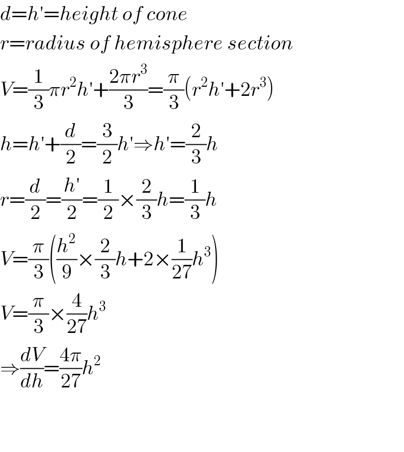 d=h′=height of cone  r=radius of hemisphere section  V=(1/3)πr^2 h′+((2πr^3 )/3)=(π/3)(r^2 h′+2r^3 )  h=h′+(d/2)=(3/2)h′⇒h′=(2/3)h  r=(d/2)=((h′)/2)=(1/2)×(2/3)h=(1/3)h  V=(π/3)((h^2 /9)×(2/3)h+2×(1/(27))h^3 )  V=(π/3)×(4/(27))h^3   ⇒(dV/dh)=((4π)/(27))h^2       