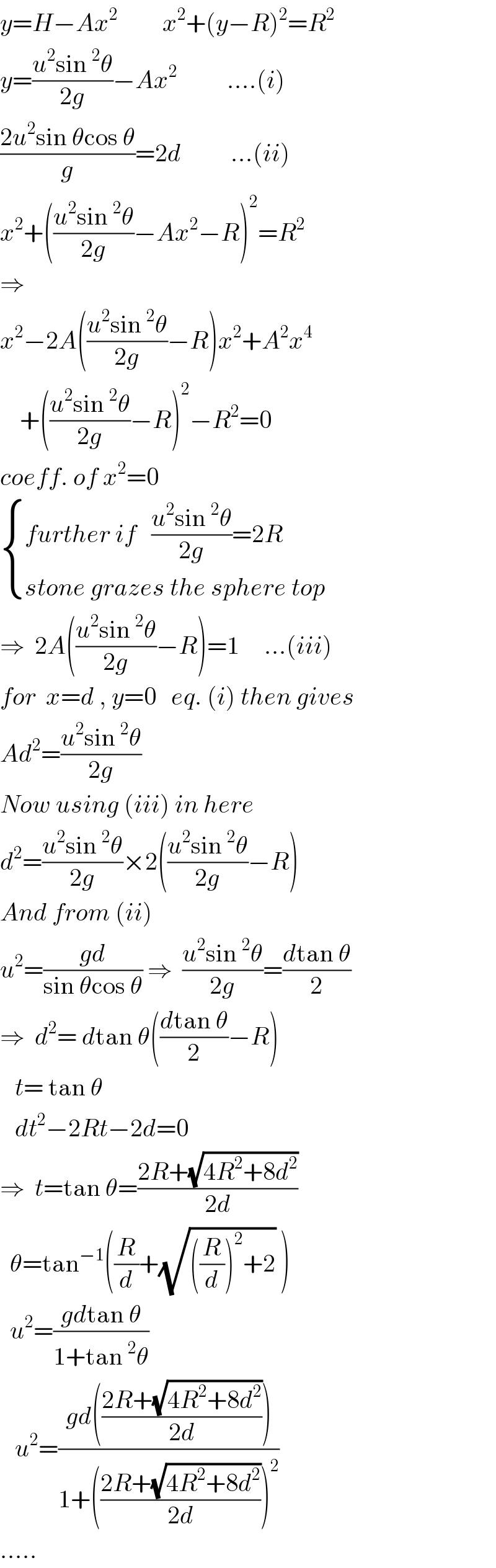 y=H−Ax^2          x^2 +(y−R)^2 =R^2   y=((u^2 sin^2 θ)/(2g))−Ax^2           ....(i)  ((2u^2 sin θcos θ)/g)=2d          ...(ii)  x^2 +(((u^2 sin^2 θ)/(2g))−Ax^2 −R)^2 =R^2   ⇒  x^2 −2A(((u^2 sin^2 θ)/(2g))−R)x^2 +A^2 x^4       +(((u^2 sin^2 θ)/(2g))−R)^2 −R^2 =0  coeff. of x^2 =0   { ((further if   ((u^2 sin^2 θ)/(2g))=2R)),((stone grazes the sphere top)) :}  ⇒  2A(((u^2 sin^2 θ)/(2g))−R)=1     ...(iii)  for  x=d , y=0   eq. (i) then gives  Ad^2 =((u^2 sin^2 θ)/(2g))  Now using (iii) in here  d^2 =((u^2 sin^2 θ)/(2g))×2(((u^2 sin^2 θ)/(2g))−R)  And from (ii)  u^2 =((gd)/(sin θcos θ)) ⇒  ((u^2 sin^2 θ)/(2g))=((dtan θ)/2)  ⇒  d^2 = dtan θ(((dtan θ)/2)−R)     t= tan θ     dt^2 −2Rt−2d=0  ⇒  t=tan θ=((2R+(√(4R^2 +8d^2 )))/(2d))    θ=tan^(−1) ((R/d)+(√(((R/d))^2 +2)) )    u^2 =((gdtan θ)/(1+tan^2 θ))     u^2 =((gd(((2R+(√(4R^2 +8d^2 )))/(2d))))/(1+(((2R+(√(4R^2 +8d^2 )))/(2d)))^2 ))  .....  
