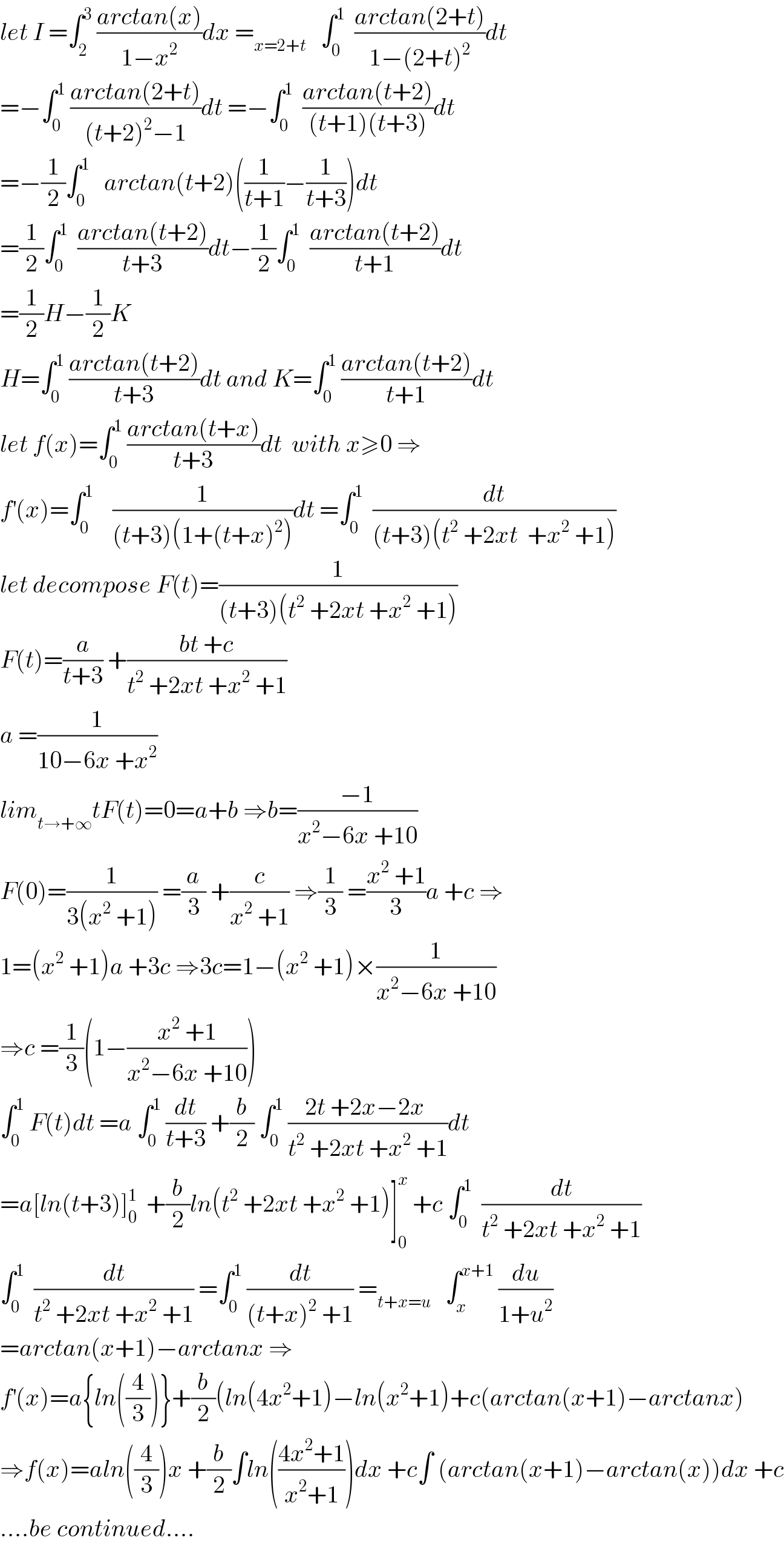let I =∫_2 ^3  ((arctan(x))/(1−x^2 ))dx =_(x=2+t)    ∫_0 ^1   ((arctan(2+t))/(1−(2+t)^2 ))dt  =−∫_0 ^1  ((arctan(2+t))/((t+2)^2 −1))dt =−∫_0 ^1   ((arctan(t+2))/((t+1)(t+3)))dt  =−(1/2)∫_0 ^1    arctan(t+2)((1/(t+1))−(1/(t+3)))dt  =(1/2)∫_0 ^1   ((arctan(t+2))/(t+3))dt−(1/2)∫_0 ^1   ((arctan(t+2))/(t+1))dt  =(1/2)H−(1/2)K    H=∫_0 ^1  ((arctan(t+2))/(t+3))dt and K=∫_0 ^1  ((arctan(t+2))/(t+1))dt  let f(x)=∫_0 ^1  ((arctan(t+x))/(t+3))dt  with x≥0 ⇒  f^′ (x)=∫_0 ^1     (1/((t+3)(1+(t+x)^2 )))dt =∫_0 ^1   (dt/((t+3)(t^2  +2xt  +x^2  +1)))  let decompose F(t)=(1/((t+3)(t^2  +2xt +x^2  +1)))  F(t)=(a/(t+3)) +((bt +c)/(t^2  +2xt +x^2  +1))  a =(1/(10−6x +x^2 ))  lim_(t→+∞) tF(t)=0=a+b ⇒b=((−1)/(x^2 −6x +10))  F(0)=(1/(3(x^2  +1))) =(a/3) +(c/(x^2  +1)) ⇒(1/3) =((x^2  +1)/3)a +c ⇒  1=(x^2  +1)a +3c ⇒3c=1−(x^2  +1)×(1/(x^2 −6x +10))  ⇒c =(1/3)(1−((x^2  +1)/(x^2 −6x +10)))  ∫_0 ^1  F(t)dt =a ∫_0 ^1  (dt/(t+3)) +(b/2) ∫_0 ^1  ((2t +2x−2x )/(t^2  +2xt +x^2  +1))dt  =a[ln(t+3)]_0 ^1   +(b/2)ln(t^2  +2xt +x^2  +1)]_0 ^x  +c ∫_0 ^1   (dt/(t^2  +2xt +x^2  +1))  ∫_0 ^1   (dt/(t^2  +2xt +x^2  +1)) =∫_0 ^1  (dt/((t+x)^2  +1)) =_(t+x=u)    ∫_x ^(x+1)  (du/(1+u^2 ))  =arctan(x+1)−arctanx ⇒  f^′ (x)=a{ln((4/3))}+(b/2)(ln(4x^2 +1)−ln(x^2 +1)+c(arctan(x+1)−arctanx)  ⇒f(x)=aln((4/3))x +(b/2)∫ln(((4x^2 +1)/(x^2 +1)))dx +c∫ (arctan(x+1)−arctan(x))dx +c  ....be continued....  