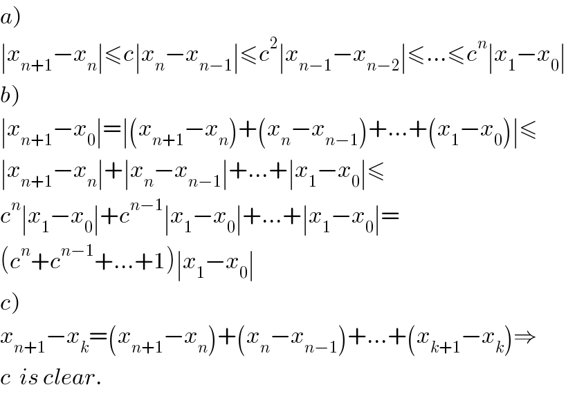 a)  ∣x_(n+1) −x_n ∣≤c∣x_n −x_(n−1) ∣≤c^2 ∣x_(n−1) −x_(n−2) ∣≤...≤c^n ∣x_1 −x_0 ∣  b)  ∣x_(n+1) −x_0 ∣=∣(x_(n+1) −x_n )+(x_n −x_(n−1) )+...+(x_1 −x_0 )∣≤  ∣x_(n+1) −x_n ∣+∣x_n −x_(n−1) ∣+...+∣x_1 −x_0 ∣≤  c^n ∣x_1 −x_0 ∣+c^(n−1) ∣x_1 −x_0 ∣+...+∣x_1 −x_0 ∣=  (c^n +c^(n−1) +...+1)∣x_1 −x_0 ∣  c)  x_(n+1) −x_k =(x_(n+1) −x_n )+(x_n −x_(n−1) )+...+(x_(k+1) −x_k )⇒  c  is clear.  