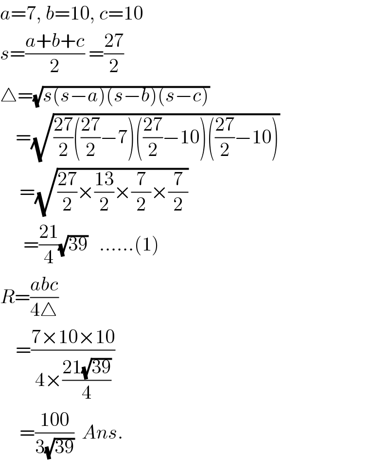 a=7, b=10, c=10  s=((a+b+c)/2) =((27)/2)  △=(√(s(s−a)(s−b)(s−c)))      =(√(((27)/2)(((27)/2)−7)(((27)/2)−10)(((27)/2)−10)))       =(√(((27)/2)×((13)/2)×(7/2)×(7/2)))        =((21)/4)(√(39))   ......(1)  R=((abc)/(4△))      =((7×10×10)/(4×((21(√(39)))/4)))       =((100)/(3(√(39))))  Ans.  