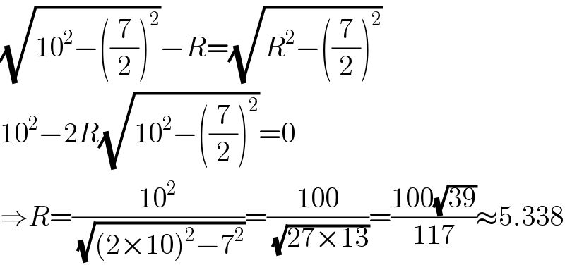 (√(10^2 −((7/2))^2 ))−R=(√(R^2 −((7/2))^2 ))  10^2 −2R(√(10^2 −((7/2))^2 ))=0  ⇒R=((10^2 )/(√((2×10)^2 −7^2 )))=((100)/(√(27×13)))=((100(√(39)))/(117))≈5.338  
