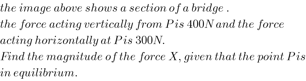 the image above shows a section of a bridge .   the force acting vertically from P is 400N and the force  acting horizontally at P is 300N.  Find the magnitude of the force X, given that the point P is  in equilibrium.  