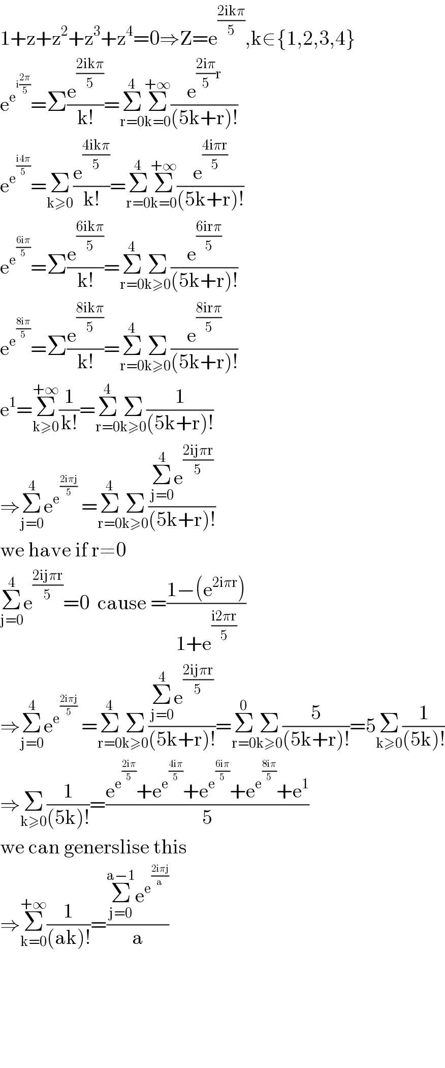 1+z+z^2 +z^3 +z^4 =0⇒Z=e^((2ikπ)/5) ,k∈{1,2,3,4}   e^e^(i((2π)/5))  =Σ(e^((2ikπ)/5) /(k!))=Σ_(r=0) ^4 Σ_(k=0) ^(+∞) (e^(((2iπ)/5)r) /((5k+r)!))  e^e^((i4π)/5)  =Σ_(k≥0) ^ (e^((4ikπ)/5) /(k!))=Σ_(r=0) ^4 Σ_(k=0) ^(+∞) (e^((4iπr)/5) /((5k+r)!))  e^e^((6iπ)/5)  =Σ(e^((6ikπ)/5) /(k!))=Σ_(r=0) ^4 Σ_(k≥0) (e^((6irπ)/5) /((5k+r)!))  e^e^((8iπ)/5)  =Σ(e^((8ikπ)/5) /(k!))=Σ_(r=0) ^4 Σ_(k≥0) (e^((8irπ)/5) /((5k+r)!))  e^1 =Σ_(k≥0) ^(+∞) (1/(k!))=Σ_(r=0) ^4 Σ_(k≥0) (1/((5k+r)!))  ⇒Σ_(j=0) ^4 e^e^((2iπj)/5)   =Σ_(r=0) ^4 Σ_(k≥0) ((Σ_(j=0) ^4 e^((2ijπr)/5) )/((5k+r)!))  we have if r≠0  Σ_(j=0) ^4 e^((2ijπr)/5) =0  cause =((1−(e^(2iπr) ))/(1+e^((i2πr)/5) ))  ⇒Σ_(j=0) ^4 e^e^((2iπj)/5)   =Σ_(r=0) ^4 Σ_(k≥0) ((Σ_(j=0) ^4 e^((2ijπr)/5) )/((5k+r)!))=Σ_(r=0) ^0 Σ_(k≥0) (5/((5k+r)!))=5Σ_(k≥0) (1/((5k)!))  ⇒Σ_(k≥0) (1/((5k)!))=((e^e^((2iπ)/5)  +e^e^((4iπ)/5)  +e^e^((6iπ)/5)  +e^e^((8iπ)/5)  +e^1 )/5)  we can generslise this  ⇒Σ_(k=0) ^(+∞) (1/((ak)!))=((Σ_(j=0) ^(a−1) e^e^((2iπj)/a)  )/a)          