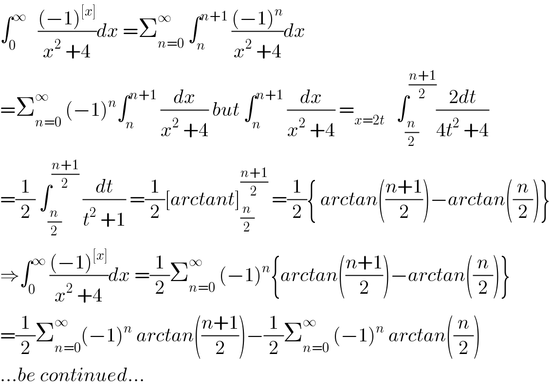 ∫_0 ^∞    (((−1)^([x]) )/(x^2  +4))dx =Σ_(n=0) ^∞  ∫_n ^(n+1)  (((−1)^n )/(x^2  +4))dx  =Σ_(n=0) ^∞  (−1)^n ∫_n ^(n+1)  (dx/(x^2  +4)) but ∫_n ^(n+1)  (dx/(x^2  +4)) =_(x=2t)    ∫_(n/2) ^((n+1)/2) ((2dt)/(4t^2  +4))  =(1/2) ∫_(n/2) ^((n+1)/2)  (dt/(t^2  +1)) =(1/2)[arctant]_(n/2) ^((n+1)/2)  =(1/2){ arctan(((n+1)/2))−arctan((n/2))}  ⇒∫_0 ^∞  (((−1)^([x]) )/(x^2  +4))dx =(1/2)Σ_(n=0) ^∞  (−1)^n {arctan(((n+1)/2))−arctan((n/2))}  =(1/2)Σ_(n=0) ^∞ (−1)^n  arctan(((n+1)/2))−(1/2)Σ_(n=0) ^∞  (−1)^n  arctan((n/2))  ...be continued...  