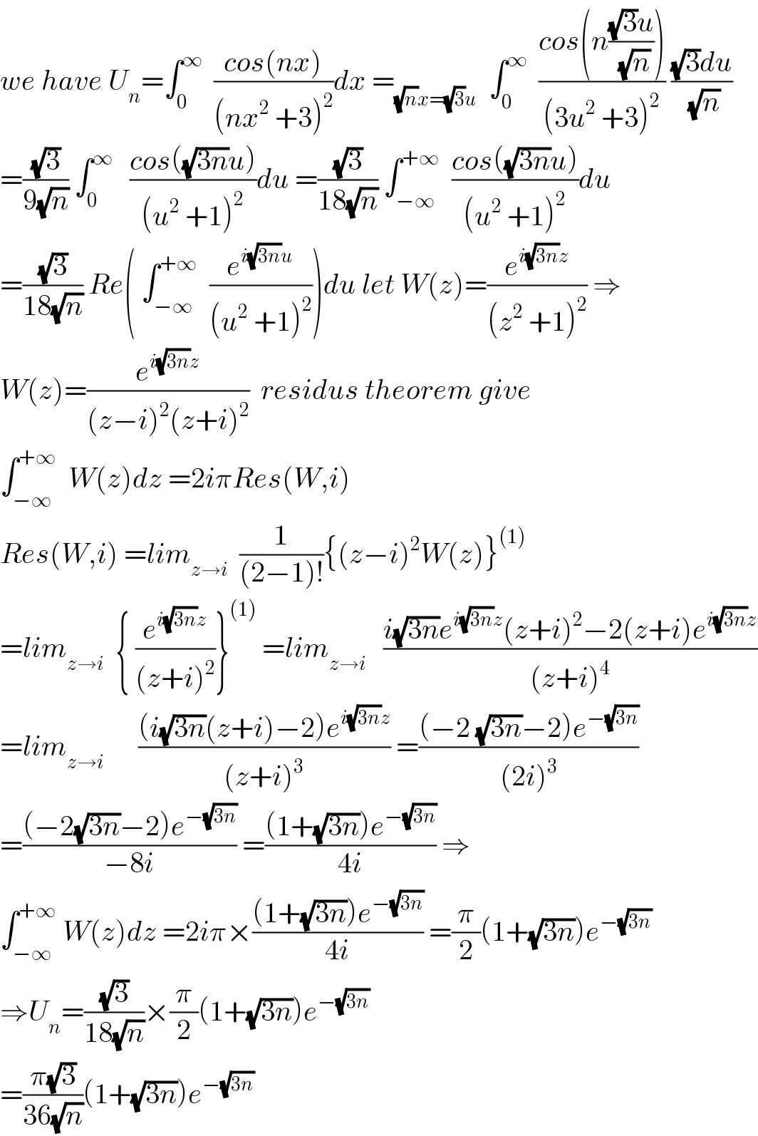 we have U_n =∫_0 ^∞   ((cos(nx))/((nx^2  +3)^2 ))dx =_((√n)x=(√3)u)   ∫_0 ^∞   ((cos(n(((√3)u)/(√n))))/((3u^2  +3)^2 )) (((√3)du)/(√n))  =((√3)/(9(√n))) ∫_0 ^∞    ((cos((√(3n))u))/((u^2  +1)^2 ))du =((√3)/(18(√n))) ∫_(−∞) ^(+∞)   ((cos((√(3n))u))/((u^2  +1)^2 ))du  =((√3)/(18(√n))) Re( ∫_(−∞) ^(+∞)   (e^(i(√(3n))u) /((u^2  +1)^2 )))du let W(z)=(e^(i(√(3n))z) /((z^2  +1)^2 )) ⇒  W(z)=(e^(i(√(3n))z) /((z−i)^2 (z+i)^2 ))  residus theorem give  ∫_(−∞) ^(+∞)   W(z)dz =2iπRes(W,i)  Res(W,i) =lim_(z→i)   (1/((2−1)!)){(z−i)^2 W(z)}^((1))   =lim_(z→i)   { (e^(i(√(3n))z) /((z+i)^2 ))}^((1))  =lim_(z→i)    ((i(√(3n))e^(i(√(3n))z) (z+i)^2 −2(z+i)e^(i(√(3n))z) )/((z+i)^4 ))  =lim_(z→i)       (((i(√(3n))(z+i)−2)e^(i(√(3n))z) )/((z+i)^3 )) =(((−2 (√(3n))−2)e^(−(√(3n))) )/((2i)^3 ))  =(((−2(√(3n))−2)e^(−(√(3n))) )/(−8i)) =(((1+(√(3n)))e^(−(√(3n))) )/(4i)) ⇒  ∫_(−∞) ^(+∞)  W(z)dz =2iπ×(((1+(√(3n)))e^(−(√(3n))) )/(4i)) =(π/2)(1+(√(3n)))e^(−(√(3n)))   ⇒U_n =((√3)/(18(√n)))×(π/2)(1+(√(3n)))e^(−(√(3n)))   =((π(√3))/(36(√n)))(1+(√(3n)))e^(−(√(3n)))   