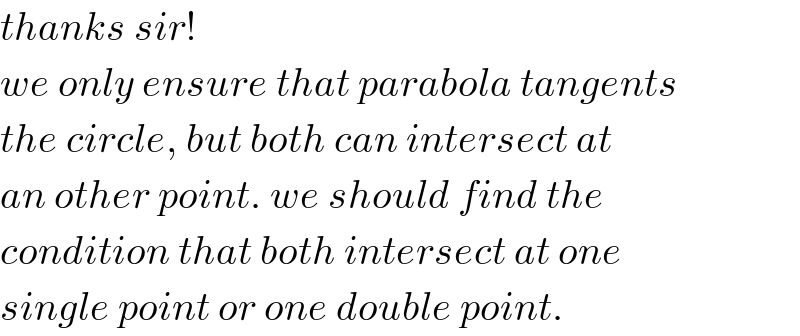 thanks sir!  we only ensure that parabola tangents  the circle, but both can intersect at  an other point. we should find the  condition that both intersect at one  single point or one double point.  