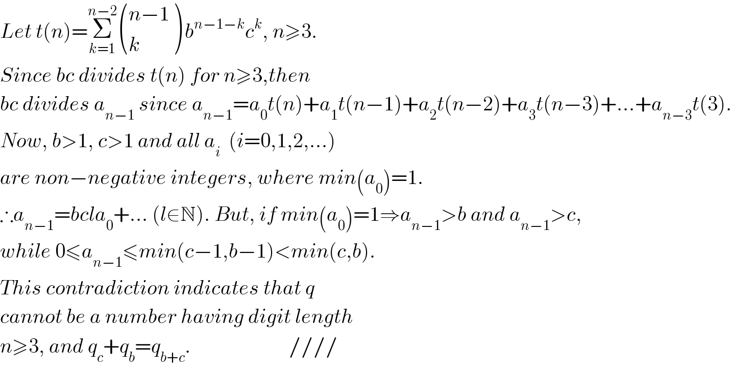 Let t(n)=Σ_(k=1) ^(n−2)  (((n−1)),(k) ) b^(n−1−k) c^k , n≥3.  Since bc divides t(n) for n≥3,then  bc divides a_(n−1)  since a_(n−1) =a_0 t(n)+a_1 t(n−1)+a_2 t(n−2)+a_3 t(n−3)+...+a_(n−3) t(3).  Now, b>1, c>1 and all a_i   (i=0,1,2,...)  are non−negative integers, where min(a_0 )=1.  ∴a_(n−1) =bcla_0 +... (l∈N). But, if min(a_0 )=1⇒a_(n−1) >b and a_(n−1) >c,  while 0≤a_(n−1) ≤min(c−1,b−1)<min(c,b).  This contradiction indicates that q  cannot be a number having digit length  n≥3, and q_c +q_b =q_(b+c) .                        ////  