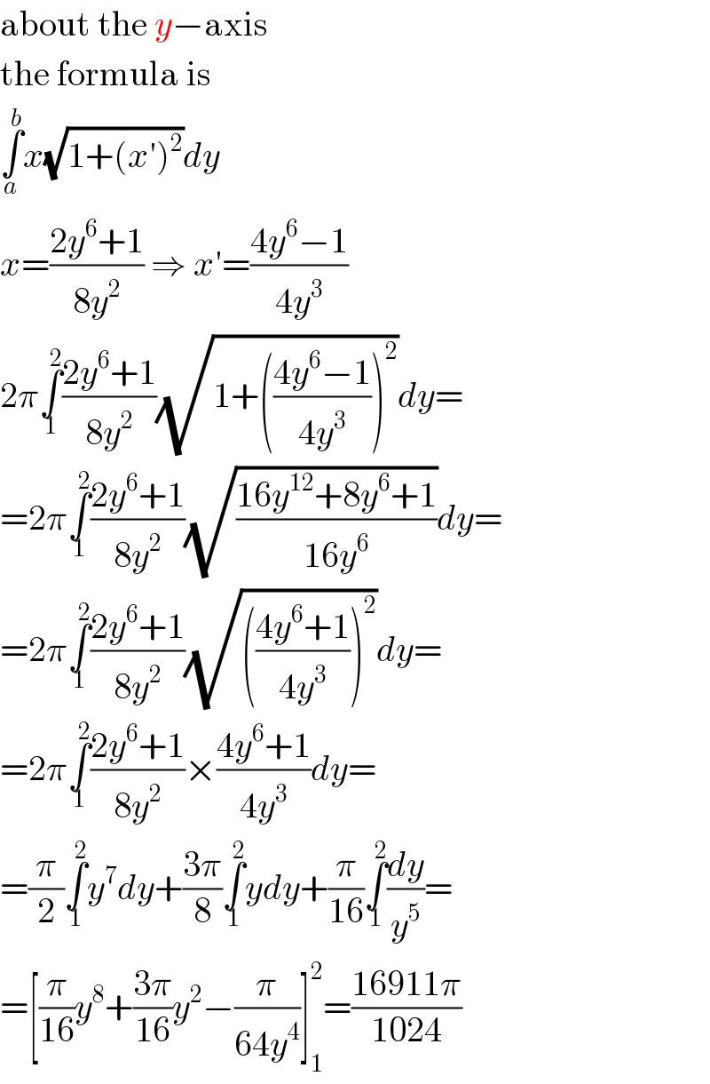 about the y−axis  the formula is  ∫_a ^b x(√(1+(x′)^2 ))dy  x=((2y^6 +1)/(8y^2 )) ⇒ x′=((4y^6 −1)/(4y^3 ))  2π∫_1 ^2 ((2y^6 +1)/(8y^2 ))(√(1+(((4y^6 −1)/(4y^3 )))^2 ))dy=  =2π∫_1 ^2 ((2y^6 +1)/(8y^2 ))(√((16y^(12) +8y^6 +1)/(16y^6 )))dy=  =2π∫_1 ^2 ((2y^6 +1)/(8y^2 ))(√((((4y^6 +1)/(4y^3 )))^2 ))dy=  =2π∫_1 ^2 ((2y^6 +1)/(8y^2 ))×((4y^6 +1)/(4y^3 ))dy=  =(π/2)∫_1 ^2 y^7 dy+((3π)/8)∫_1 ^2 ydy+(π/(16))∫_1 ^2 (dy/y^5 )=  =[(π/(16))y^8 +((3π)/(16))y^2 −(π/(64y^4 ))]_1 ^2 =((16911π)/(1024))  