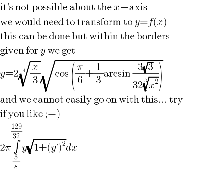 it′s not possible about the x−axis  we would need to transform to y=f(x)  this can be done but within the borders  given for y we get  y=2((x/3))^(1/4) (√(cos ((π/6)+(1/3)arcsin ((3(√3))/(32(x^2 )^(1/3) )))))  and we cannot easily go on with this... try  if you like ;−)  2π∫_(3/8) ^((129)/(32)) y(√(1+(y′)^2 ))dx  