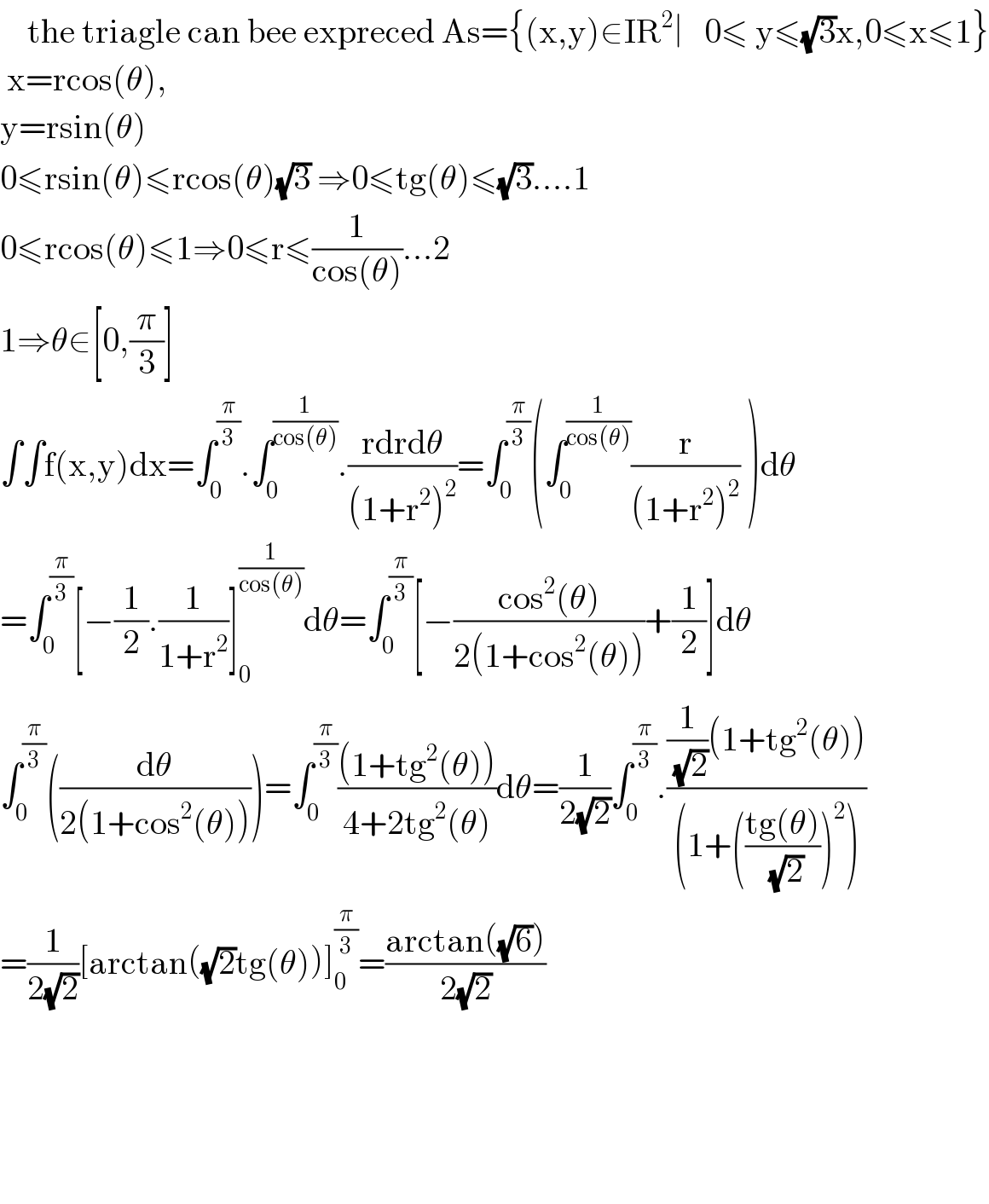     the triagle can bee expreced As={(x,y)∈IR^2 ∣   0≤ y≤(√3)x,0≤x≤1}   x=rcos(θ),  y=rsin(θ)   0≤rsin(θ)≤rcos(θ)(√3) ⇒0≤tg(θ)≤(√3)....1  0≤rcos(θ)≤1⇒0≤r≤(1/(cos(θ)))...2  1⇒θ∈[0,(π/3)]  ∫∫f(x,y)dx=∫_0 ^(π/3) .∫_0 ^(1/(cos(θ))) .((rdrdθ)/((1+r^2 )^2 ))=∫_0 ^(π/3) (∫_0 ^(1/(cos(θ))) (r/((1+r^2 )^2 )) )dθ  =∫_0 ^(π/3) [−(1/2).(1/(1+r^2 ))]_0 ^(1/(cos(θ))) dθ=∫_0 ^(π/3) [−((cos^2 (θ))/(2(1+cos^2 (θ))))+(1/2)]dθ  ∫_0 ^(π/3) ((dθ/(2(1+cos^2 (θ)))))=∫_0 ^(π/3) (((1+tg^2 (θ)))/(4+2tg^2 (θ)))dθ=(1/(2(√2)))∫_0 ^(π/3) .(((1/(√2))(1+tg^2 (θ)))/((1+(((tg(θ))/(√2)))^2 )))  =(1/(2(√2)))[arctan((√2)tg(θ))]_0 ^(π/3) =((arctan((√6)))/(2(√2)))          
