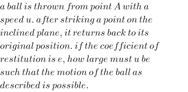 a ball is thrown from point A with a  speed u. after striking a point on the  inclined plane, it returns back to its  original position. if the coefficient of  restitution is e, how large must u be  such that the motion of the ball as  described is possible.  