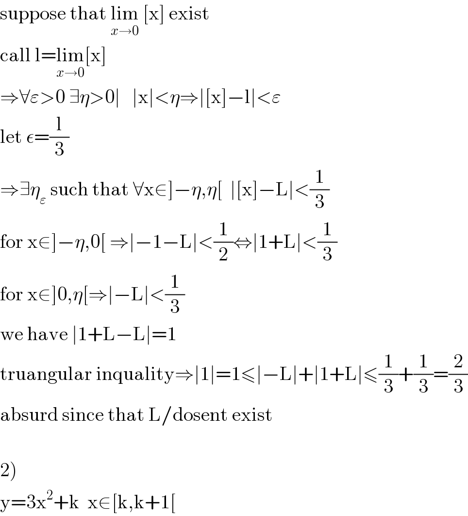suppose that lim_(x→0)  [x] exist  call l=lim_(x→0) [x]  ⇒∀ε>0 ∃η>0∣   ∣x∣<η⇒∣[x]−l∣<ε  let ε=(l/3)  ⇒∃η_ε  such that ∀x∈]−η,η[  ∣[x]−L∣<(1/3)  for x∈]−η,0[ ⇒∣−1−L∣<(1/2)⇔∣1+L∣<(1/3)  for x∈]0,η[⇒∣−L∣<(1/3)  we have ∣1+L−L∣=1  truangular inquality⇒∣1∣=1≤∣−L∣+∣1+L∣≤(1/3)+(1/3)=(2/3)  absurd since that L/dosent exist    2)   y=3x^2 +k  x∈[k,k+1[  