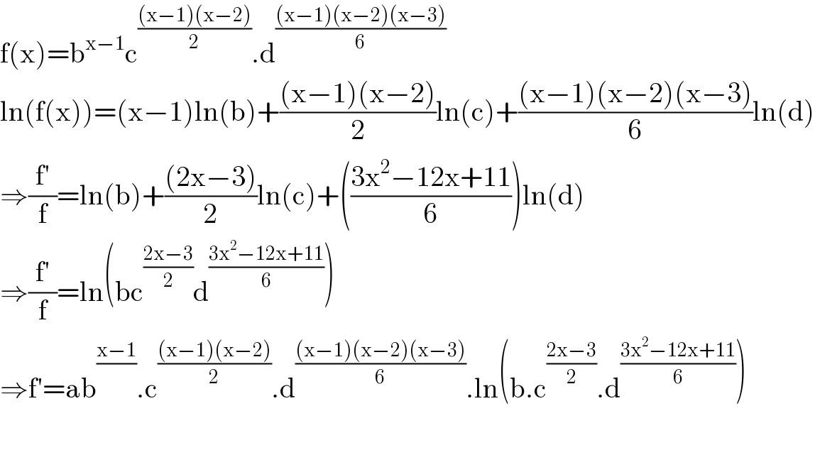 f(x)=b^(x−1) c^(((x−1)(x−2))/2) .d^(((x−1)(x−2)(x−3))/6)      ln(f(x))=(x−1)ln(b)+(((x−1)(x−2))/2)ln(c)+(((x−1)(x−2)(x−3))/6)ln(d)  ⇒((f′)/f)=ln(b)+(((2x−3))/2)ln(c)+(((3x^2 −12x+11)/6))ln(d)  ⇒((f′)/f)=ln(bc^((2x−3)/2) d^((3x^2 −12x+11)/6) )  ⇒f′=ab^((x−1)/) .c^(((x−1)(x−2))/2) .d^(((x−1)(x−2)(x−3))/6) .ln(b.c^((2x−3)/2) .d^((3x^2 −12x+11)/6) )    