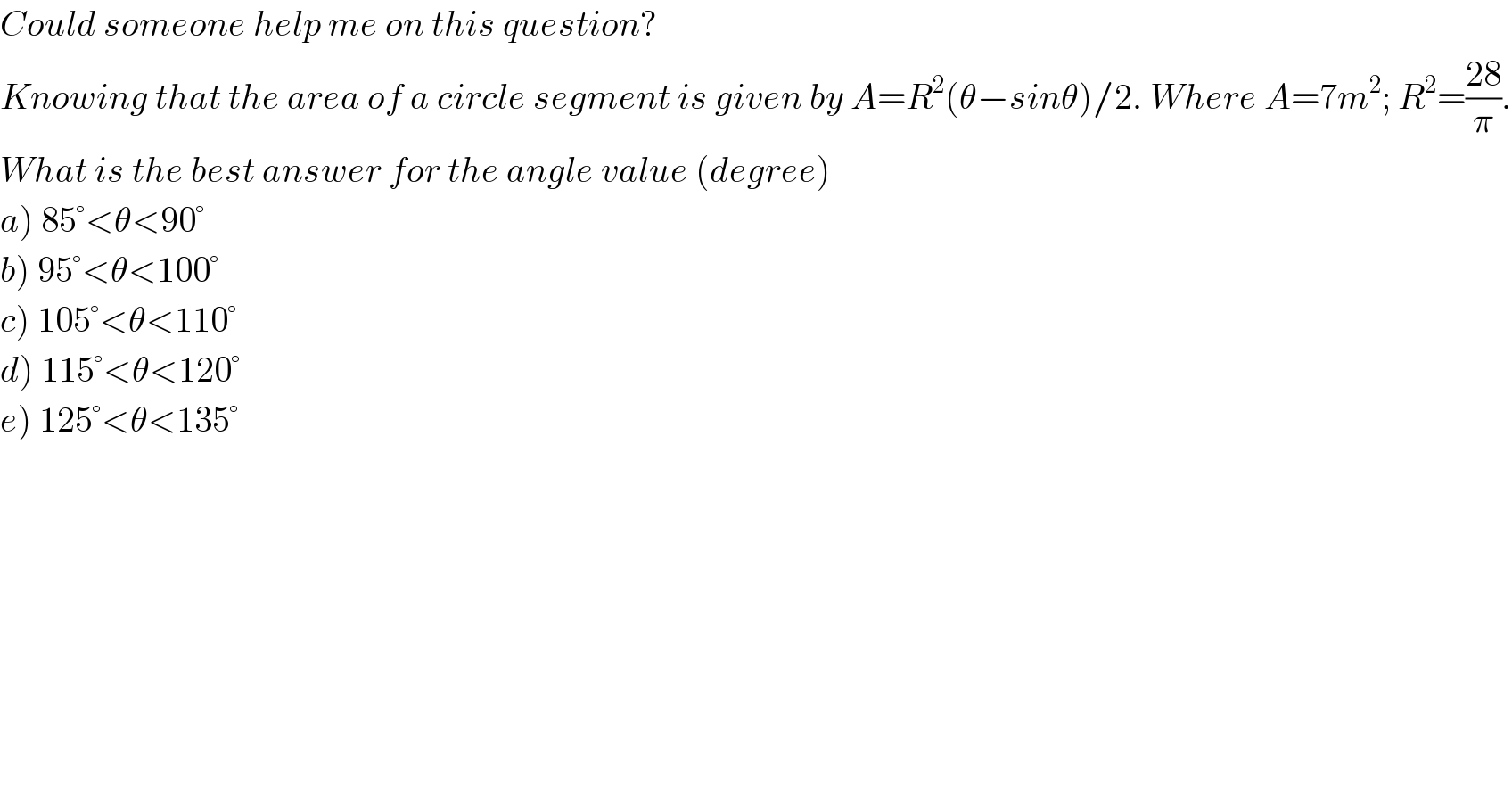 Could someone help me on this question?  Knowing that the area of a circle segment is given by A=R^2 (θ−sinθ)/2. Where A=7m^2 ; R^2 =((28)/π).  What is the best answer for the angle value (degree)  a) 85°<θ<90°  b) 95°<θ<100°  c) 105°<θ<110°  d) 115°<θ<120°  e) 125°<θ<135°  