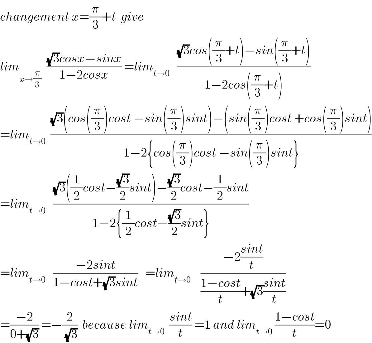changement x=(π/3)+t  give  lim_(x→(π/3))   (((√3)cosx−sinx)/(1−2cosx)) =lim_(t→0)    (((√3)cos((π/3)+t)−sin((π/3)+t))/(1−2cos((π/3)+t)))  =lim_(t→0)   (((√3)(cos((π/3))cost −sin((π/3))sint)−(sin((π/3))cost +cos((π/3))sint))/(1−2{cos((π/3))cost −sin((π/3))sint}))  =lim_(t→0)    (((√3)((1/2)cost−((√3)/2)sint)−((√3)/2)cost−(1/2)sint)/(1−2{(1/2)cost−((√3)/2)sint}))  =lim_(t→0)    ((−2sint)/(1−cost+(√3)sint))   =lim_(t→0)     ((−2((sint)/t))/(((1−cost)/t)+(√3)((sint)/t)))  =((−2)/(0+(√3))) =−(2/(√3))  because lim_(t→0)   ((sint)/t) =1 and lim_(t→0)  ((1−cost)/t)=0  