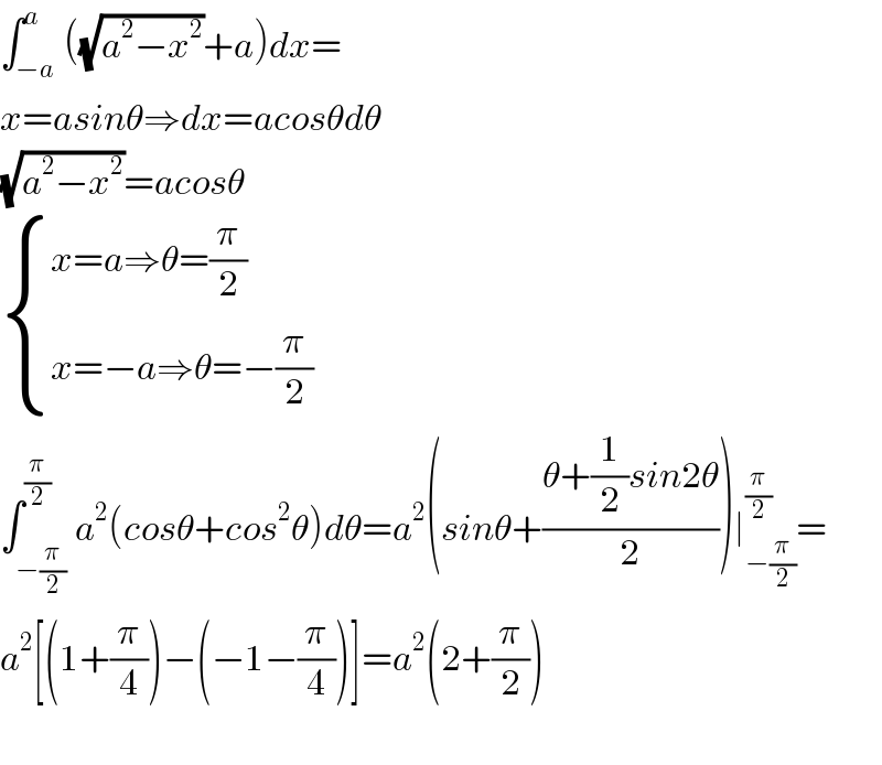 ∫_(−a) ^a ((√(a^2 −x^2 ))+a)dx=  x=asinθ⇒dx=acosθdθ  (√(a^2 −x^2 ))=acosθ   { ((x=a⇒θ=(π/2))),((x=−a⇒θ=−(π/2))) :}  ∫_(−(π/2)) ^(π/2) a^2 (cosθ+cos^2 θ)dθ=a^2 (sinθ+((θ+(1/2)sin2θ)/2))∣_(−(π/2)) ^(π/2) =  a^2 [(1+(π/4))−(−1−(π/4))]=a^2 (2+(π/2))    