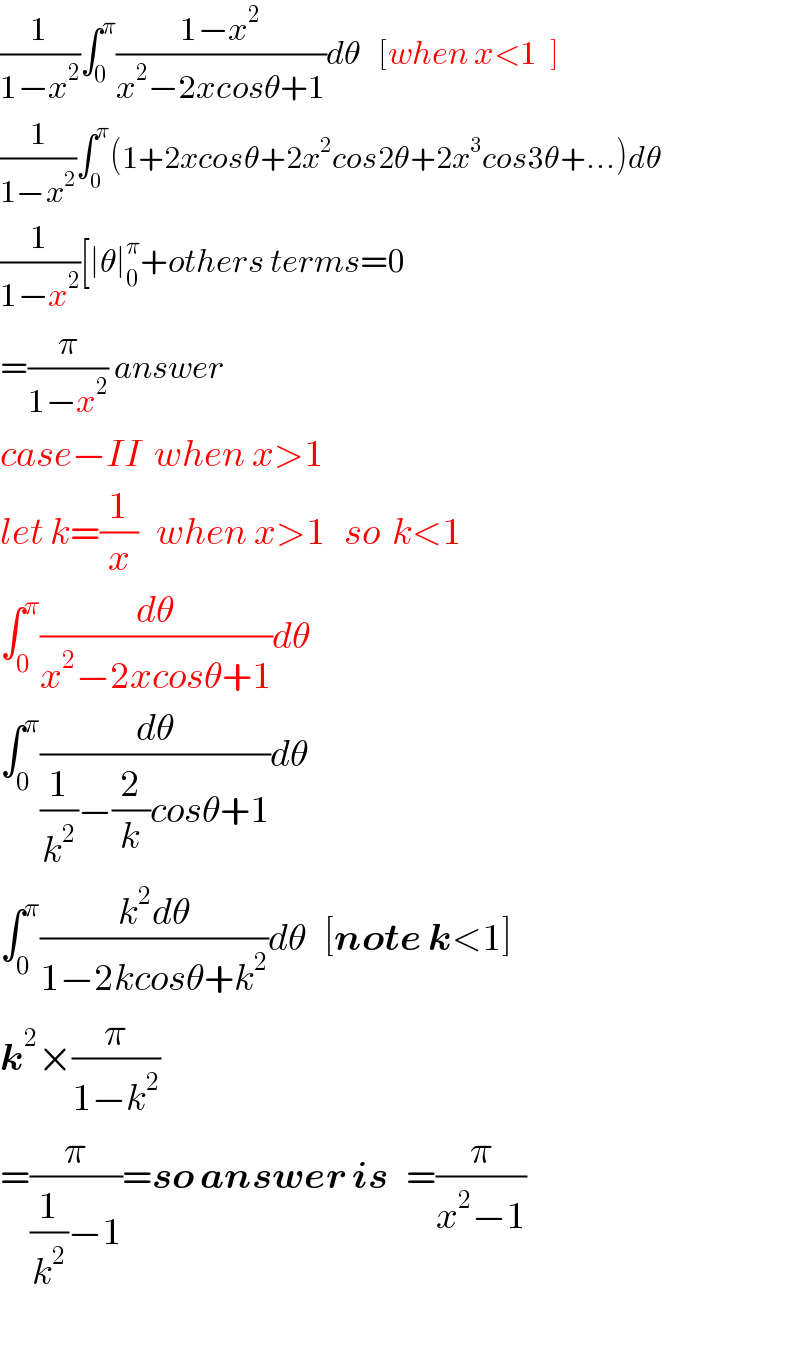 (1/(1−x^2 ))∫_0 ^π ((1−x^2 )/(x^2 −2xcosθ+1))dθ   [when x<1  ]  (1/(1−x^2 ))∫_0 ^π (1+2xcosθ+2x^2 cos2θ+2x^3 cos3θ+...)dθ  (1/(1−x^2 ))[∣θ∣_0 ^π +others terms=0  =(π/(1−x^2 )) answer    case−II  when x>1  let k=(1/x)   when x>1   so  k<1  ∫_0 ^π (dθ/(x^2 −2xcosθ+1))dθ  ∫_0 ^π (dθ/((1/k^2 )−(2/k)cosθ+1))dθ  ∫_0 ^π ((k^2 dθ)/(1−2kcosθ+k^2 ))dθ   [note k<1]  k^2 ×(π/(1−k^2 ))  =(π/((1/k^2 )−1))=so answer is   =(π/(x^2 −1))    