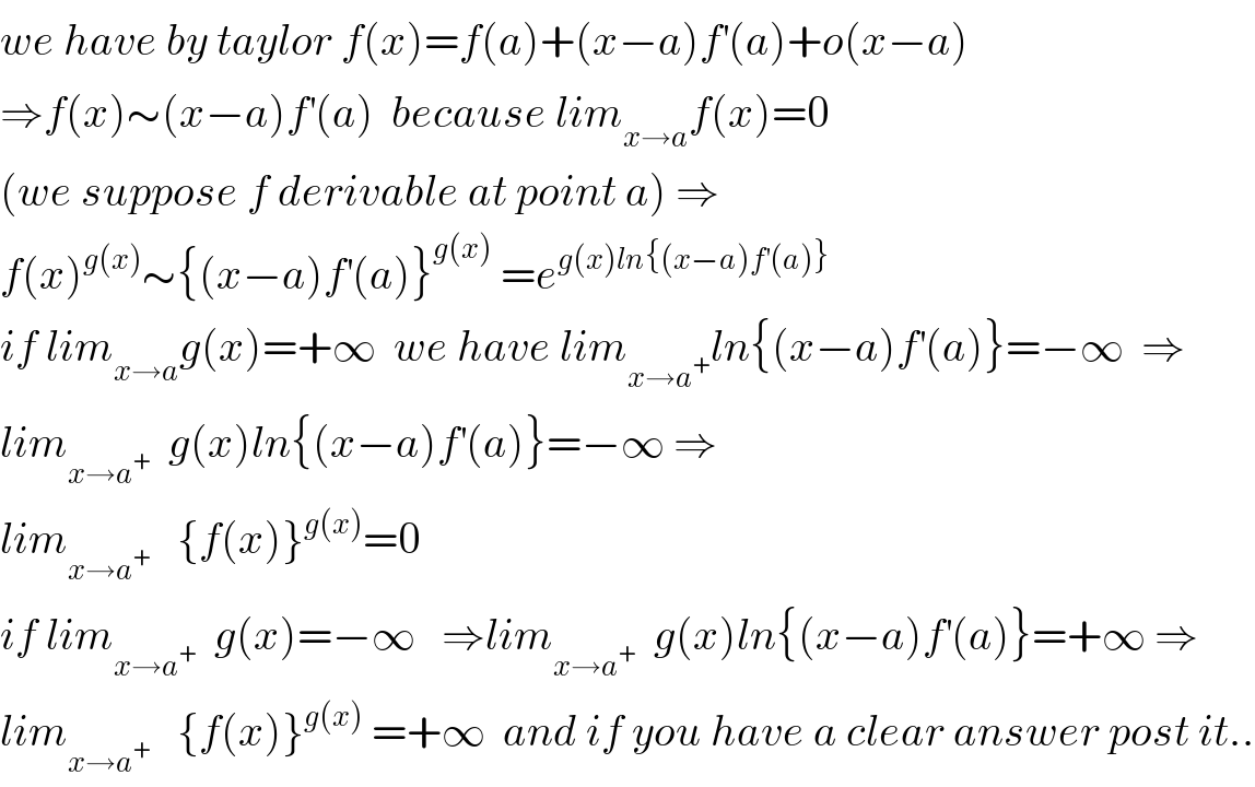 we have by taylor f(x)=f(a)+(x−a)f^′ (a)+o(x−a)  ⇒f(x)∼(x−a)f^′ (a)  because lim_(x→a) f(x)=0  (we suppose f derivable at point a) ⇒  f(x)^(g(x)) ∼{(x−a)f^′ (a)}^(g(x))  =e^(g(x)ln{(x−a)f^′ (a)})   if lim_(x→a) g(x)=+∞  we have lim_(x→a^+ ) ln{(x−a)f^′ (a)}=−∞  ⇒  lim_(x→a^+ )   g(x)ln{(x−a)f^′ (a)}=−∞ ⇒  lim_(x→a^+ )    {f(x)}^(g(x)) =0  if lim_(x→a^+ )   g(x)=−∞   ⇒lim_(x→a^+ )   g(x)ln{(x−a)f^′ (a)}=+∞ ⇒  lim_(x→a^+ )    {f(x)}^(g(x))  =+∞  and if you have a clear answer post it..  
