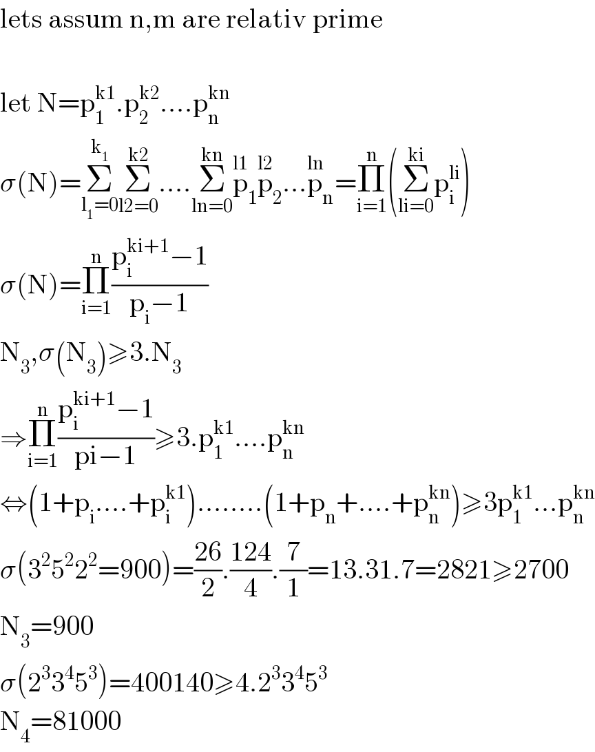 lets assum n,m are relativ prime    let N=p_1 ^(k1) .p_2 ^(k2) ....p_n ^(kn)   σ(N)=Σ_(l_1 =0) ^k_1  Σ_(l2=0) ^(k2) ....Σ_(ln=0) ^(kn) p_1 ^(l1) p_2 ^(l2) ...p_n ^(ln) =Π_(i=1) ^n (Σ_(li=0) ^(ki) p_i ^(li) )  σ(N)=Π_(i=1) ^n ((p_i ^(ki+1) −1)/(p_i −1))  N_3 ,σ(N_3 )≥3.N_3   ⇒Π_(i=1) ^n ((p_i ^(ki+1) −1)/(pi−1))≥3.p_1 ^(k1) ....p_n ^(kn)   ⇔(1+p_i ....+p_i ^(k1) )........(1+p_n +....+p_n ^(kn) )≥3p_1 ^(k1) ...p_n ^(kn)   σ(3^2 5^2 2^2 =900)=((26)/2).((124)/4).(7/1)=13.31.7=2821≥2700  N_3 =900   σ(2^3 3^4 5^3 )=400140≥4.2^3 3^4 5^3   N_4 =81000  