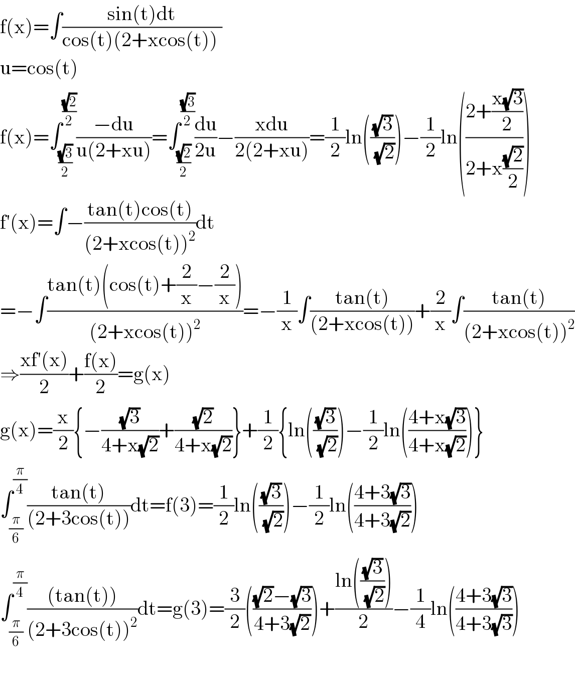 f(x)=∫((sin(t)dt)/(cos(t)(2+xcos(t)) ))  u=cos(t)  f(x)=∫_((√3)/2) ^((√2)/2) ((−du)/(u(2+xu)))=∫_((√2)/2) ^((√3)/2) (du/(2u))−((xdu)/(2(2+xu)))=(1/2)ln(((√3)/(√2)))−(1/2)ln(((2+((x(√3))/2))/(2+x((√2)/2))))  f′(x)=∫−((tan(t)cos(t))/((2+xcos(t))^2 ))dt  =−∫((tan(t)(cos(t)+(2/x)−(2/x)))/((2+xcos(t))^2 ))=−(1/x)∫((tan(t))/((2+xcos(t))))+(2/x)∫((tan(t))/((2+xcos(t))^2 ))  ⇒((xf′(x))/2)+((f(x))/2)=g(x)  g(x)=(x/2){−((√3)/(4+x(√2)))+((√2)/(4+x(√2)))}+(1/2){ln(((√3)/(√2)))−(1/2)ln(((4+x(√3))/(4+x(√2))))}  ∫_(π/6) ^(π/4) ((tan(t))/((2+3cos(t))))dt=f(3)=(1/2)ln(((√3)/(√2)))−(1/2)ln(((4+3(√3))/(4+3(√2))))  ∫_(π/6) ^(π/4) (((tan(t)))/((2+3cos(t))^2 ))dt=g(3)=(3/2)((((√2)−(√3))/(4+3(√2))))+((ln(((√3)/(√2))))/2)−(1/4)ln(((4+3(√3))/(4+3(√3))))    