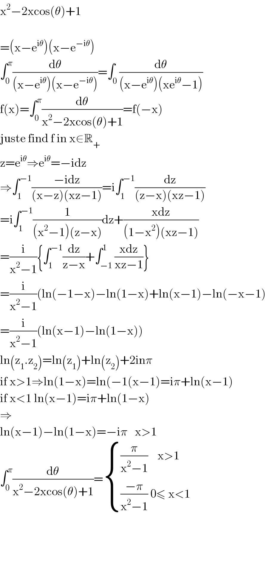 x^2 −2xcos(θ)+1    =(x−e^(iθ) )(x−e^(−iθ) )  ∫_0 ^π (dθ/((x−e^(iθ) )(x−e^(−iθ) )))=∫_0 (dθ/((x−e^(iθ) )(xe^(iθ) −1)))  f(x)=∫_0 ^π (dθ/(x^2 −2xcos(θ)+1))=f(−x)  juste find f in x∈R_+   z=e^(iθ) ⇒e^(iθ) =−idz  ⇒∫_1 ^(−1) ((−idz)/((x−z)(xz−1)))=i∫_1 ^(−1) (dz/((z−x)(xz−1)))  =i∫_1 ^(−1) (1/((x^2 −1)(z−x)))dz+((xdz)/((1−x^2 )(xz−1)))  =(i/(x^2 −1)){∫_1 ^(−1) (dz/(z−x))+∫_(−1) ^1 ((xdz)/(xz−1))}  =(i/(x^2 −1))(ln(−1−x)−ln(1−x)+ln(x−1)−ln(−x−1)  =(i/(x^2 −1))(ln(x−1)−ln(1−x))  ln(z_1 .z_2 )=ln(z_1 )+ln(z_2 )+2inπ  if x>1⇒ln(1−x)=ln(−1(x−1)=iπ+ln(x−1)  if x<1 ln(x−1)=iπ+ln(1−x)  ⇒  ln(x−1)−ln(1−x)=−iπ   x>1  ∫_0 ^π (dθ/(x^2 −2xcos(θ)+1))= { (((π/(x^2 −1))    x>1)),((((−π)/(x^2 −1)) 0≤ x<1)) :}          