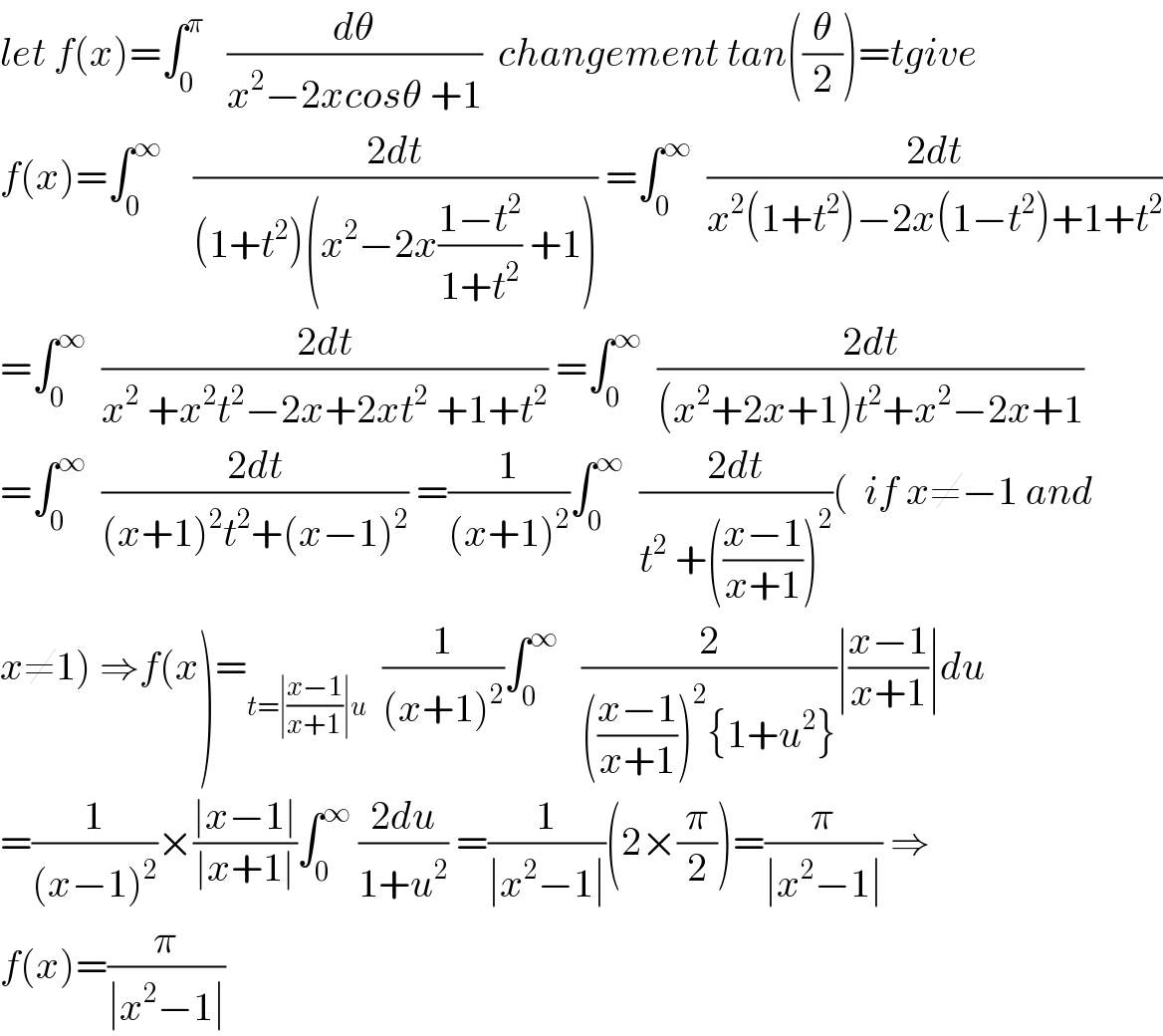 let f(x)=∫_0 ^π    (dθ/(x^2 −2xcosθ +1))  changement tan((θ/2))=tgive  f(x)=∫_0 ^∞     ((2dt)/((1+t^2 )(x^2 −2x((1−t^2 )/(1+t^2 )) +1))) =∫_0 ^∞   ((2dt)/(x^2 (1+t^2 )−2x(1−t^2 )+1+t^2 ))  =∫_0 ^∞   ((2dt)/(x^2  +x^2 t^2 −2x+2xt^2  +1+t^2 )) =∫_0 ^∞   ((2dt)/((x^2 +2x+1)t^2 +x^2 −2x+1))  =∫_0 ^∞   ((2dt)/((x+1)^2 t^2 +(x−1)^2 )) =(1/((x+1)^2 ))∫_0 ^∞   ((2dt)/(t^2  +(((x−1)/(x+1)))^2 ))(  if x≠−1 and   x≠1) ⇒f(x)=_(t=∣((x−1)/(x+1))∣u)   (1/((x+1)^2 ))∫_0 ^∞    (2/((((x−1)/(x+1)))^2 {1+u^2 }))∣((x−1)/(x+1))∣du  =(1/((x−1)^2 ))×((∣x−1∣)/(∣x+1∣))∫_0 ^∞  ((2du)/(1+u^2 )) =(1/(∣x^2 −1∣))(2×(π/2))=(π/(∣x^2 −1∣)) ⇒  f(x)=(π/(∣x^2 −1∣))  