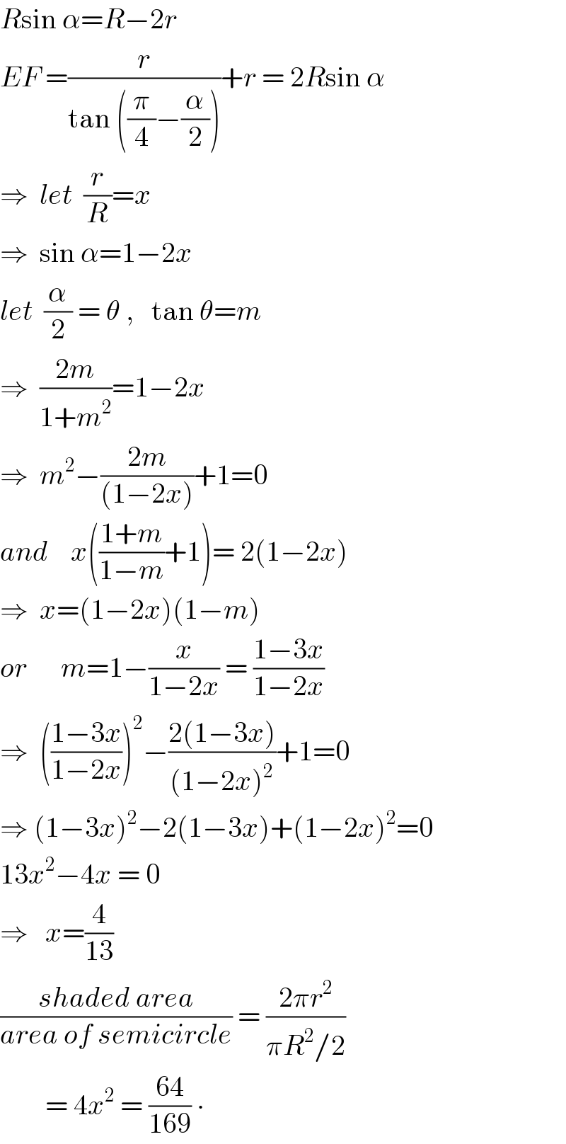 Rsin α=R−2r  EF =(r/(tan ((π/4)−(α/2))))+r = 2Rsin α  ⇒  let  (r/R)=x  ⇒  sin α=1−2x   let  (α/2) = θ ,   tan θ=m  ⇒  ((2m)/(1+m^2 ))=1−2x  ⇒  m^2 −((2m)/((1−2x)))+1=0  and    x(((1+m)/(1−m))+1)= 2(1−2x)  ⇒  x=(1−2x)(1−m)  or      m=1−(x/(1−2x)) = ((1−3x)/(1−2x))  ⇒  (((1−3x)/(1−2x)))^2 −((2(1−3x))/((1−2x)^2 ))+1=0  ⇒ (1−3x)^2 −2(1−3x)+(1−2x)^2 =0  13x^2 −4x = 0  ⇒   x=(4/(13))   ((shaded area)/(area of semicircle)) = ((2πr^2 )/(πR^2 /2))           = 4x^2  = ((64)/(169)) ∙  