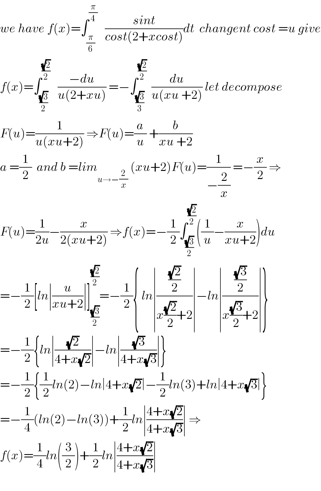 we have f(x)=∫_(π/6) ^(π/4)    ((sint)/(cost(2+xcost)))dt  changent cost =u give  f(x)=∫_((√3)/2) ^((√2)/2)    ((−du)/(u(2+xu))) =−∫_((√3)/3) ^((√2)/2)   (du/(u(xu +2))) let decompose  F(u)=(1/(u(xu+2))) ⇒F(u)=(a/u) +(b/(xu +2))  a =(1/2)  and b =lim_(u→−(2/x))  (xu+2)F(u)=(1/(−(2/x))) =−(x/2) ⇒  F(u)=(1/(2u))−(x/(2(xu+2))) ⇒f(x)=−(1/2)∫_((√3)/2) ^((√2)/2) ((1/u)−(x/(xu+2)))du  =−(1/2)[ln∣(u/(xu+2))∣]_((√3)/2) ^((√2)/2) =−(1/2){ ln∣(((√2)/2)/(x((√2)/2)+2))∣−ln∣(((√3)/2)/(x((√3)/2)+2))∣}  =−(1/2){ln∣((√2)/(4+x(√2)))∣−ln∣((√3)/(4+x(√3)))∣}  =−(1/2){(1/2)ln(2)−ln∣4+x(√2)∣−(1/2)ln(3)+ln∣4+x(√3)∣}  =−(1/4)(ln(2)−ln(3))+(1/2)ln∣((4+x(√2))/(4+x(√3)))∣ ⇒  f(x)=(1/4)ln((3/2))+(1/2)ln∣((4+x(√2))/(4+x(√3)))∣    