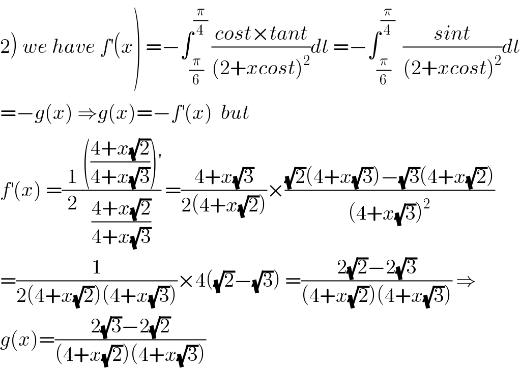 2) we have f^′ (x) =−∫_(π/6) ^(π/4)  ((cost×tant)/((2+xcost)^2 ))dt =−∫_(π/6) ^(π/4)   ((sint)/((2+xcost)^2 ))dt  =−g(x) ⇒g(x)=−f^′ (x)  but   f^′ (x) =(1/2)(((((4+x(√2))/(4+x(√3))))^′ )/((4+x(√2))/(4+x(√3)))) =((4+x(√3))/(2(4+x(√2))))×(((√2)(4+x(√3))−(√3)(4+x(√2)))/((4+x(√3))^2 ))  =(1/(2(4+x(√2))(4+x(√3))))×4((√2)−(√3)) =((2(√2)−2(√3))/((4+x(√2))(4+x(√3)))) ⇒  g(x)=((2(√3)−2(√2))/((4+x(√2))(4+x(√3))))  