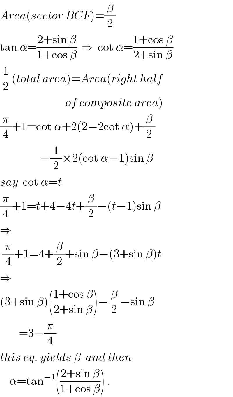 Area(sector BCF)=(β/2)  tan α=((2+sin β)/(1+cos β))  ⇒  cot α=((1+cos β)/(2+sin β))  (1/2)(total area)=Area(right half                              of composite area)  (π/4)+1=cot α+2(2−2cot α)+(β/2)                   −(1/2)×2(cot α−1)sin β  say  cot α=t  (π/4)+1=t+4−4t+(β/2)−(t−1)sin β  ⇒   (π/4)+1=4+(β/2)+sin β−(3+sin β)t  ⇒  (3+sin β)(((1+cos β)/(2+sin β)))−(β/2)−sin β          =3−(π/4)  this eq. yields β  and then      α=tan^(−1) (((2+sin β)/(1+cos β))) .  