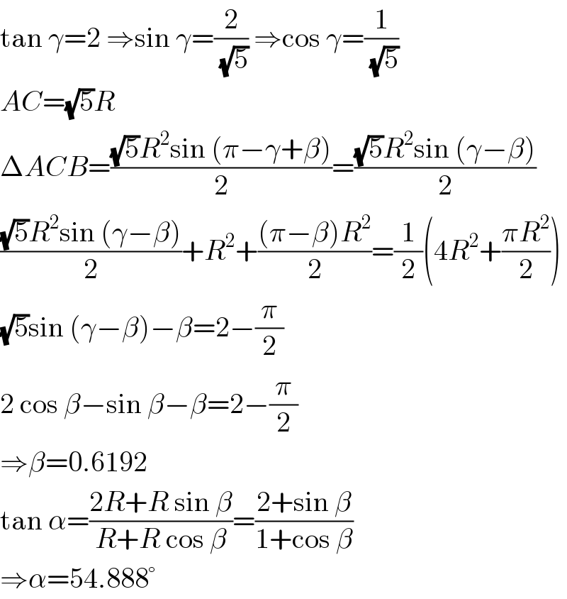 tan γ=2 ⇒sin γ=(2/(√5)) ⇒cos γ=(1/(√5))  AC=(√5)R  ΔACB=(((√5)R^2 sin (π−γ+β))/2)=(((√5)R^2 sin (γ−β))/2)  (((√5)R^2 sin (γ−β))/2)+R^2 +(((π−β)R^2 )/2)=(1/2)(4R^2 +((πR^2 )/2))  (√5)sin (γ−β)−β=2−(π/2)  2 cos β−sin β−β=2−(π/2)  ⇒β=0.6192  tan α=((2R+R sin β)/(R+R cos β))=((2+sin β)/(1+cos β))  ⇒α=54.888°  