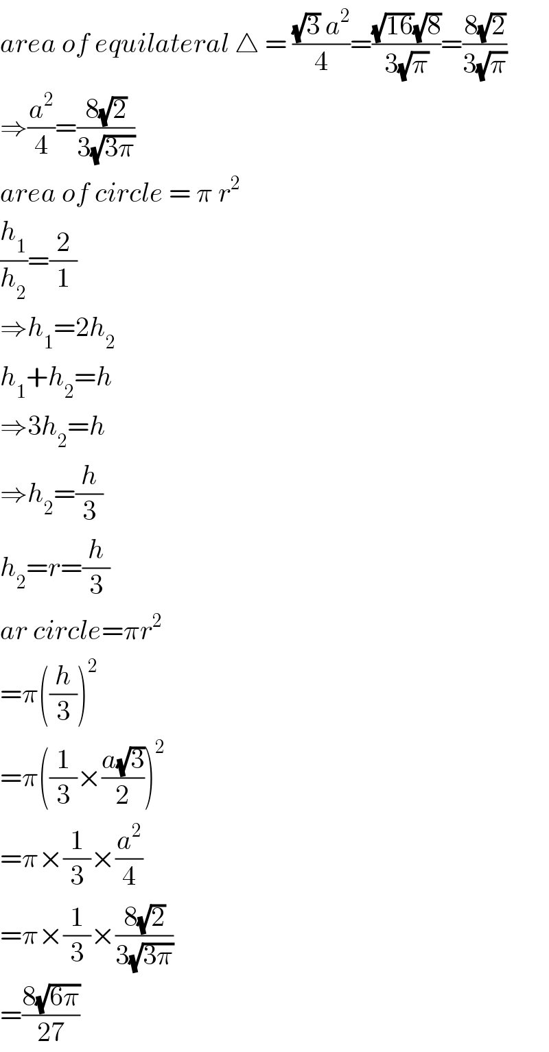area of equilateral △ = (((√3) a^2 )/4)=(((√(16))(√8))/(3(√π)))=((8(√2))/(3(√π)))  ⇒(a^2 /4)=((8(√2))/(3(√(3π))))  area of circle = π r^2   (h_1 /h_2 )=(2/1)  ⇒h_1 =2h_2   h_1 +h_2 =h  ⇒3h_2 =h  ⇒h_2 =(h/3)  h_2 =r=(h/3)  ar circle=πr^2   =π((h/3))^2   =π((1/3)×((a(√3))/2))^2   =π×(1/3)×(a^2 /4)  =π×(1/3)×((8(√2))/(3(√(3π))))  =((8(√(6π)))/(27))  