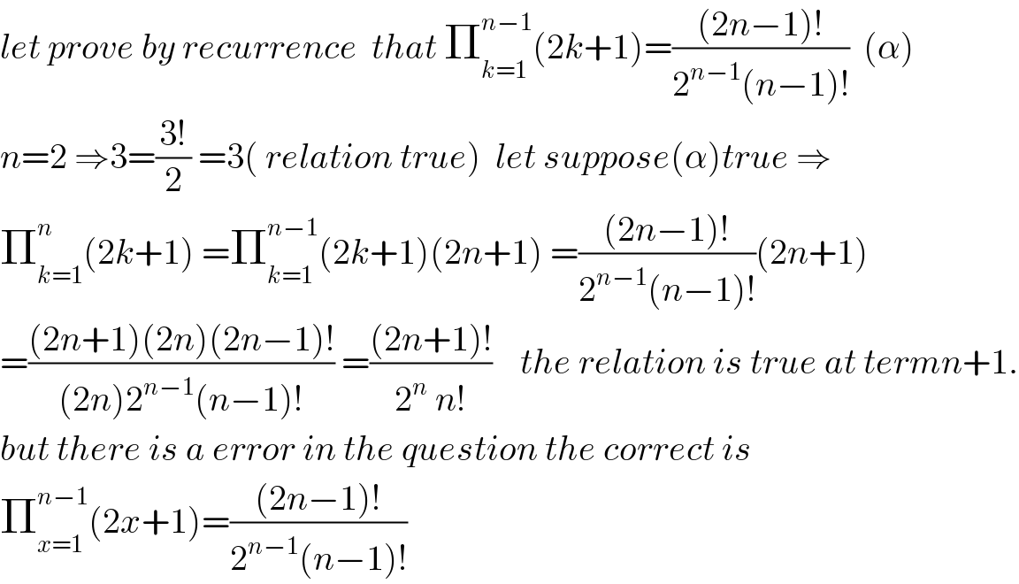 let prove by recurrence  that Π_(k=1) ^(n−1) (2k+1)=(((2n−1)!)/(2^(n−1) (n−1)!))  (α)  n=2 ⇒3=((3!)/2) =3( relation true)  let suppose(α)true ⇒  Π_(k=1) ^n (2k+1) =Π_(k=1) ^(n−1) (2k+1)(2n+1) =(((2n−1)!)/(2^(n−1) (n−1)!))(2n+1)  =(((2n+1)(2n)(2n−1)!)/((2n)2^(n−1) (n−1)!)) =(((2n+1)!)/(2^n  n!))    the relation is true at termn+1.  but there is a error in the question the correct is  Π_(x=1) ^(n−1) (2x+1)=(((2n−1)!)/(2^(n−1) (n−1)!))  