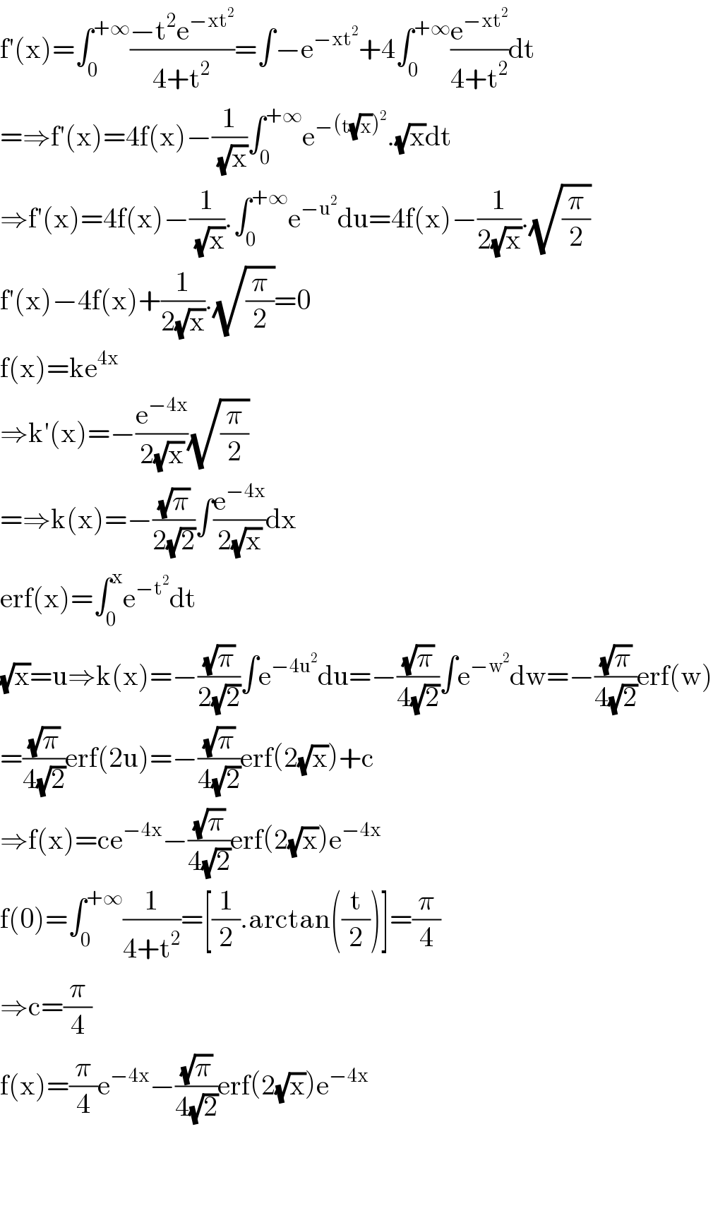 f′(x)=∫_0 ^(+∞) ((−t^2 e^(−xt^2 ) )/(4+t^2 ))=∫−e^(−xt^2 ) +4∫_0 ^(+∞) (e^(−xt^2 ) /(4+t^2 ))dt  =⇒f′(x)=4f(x)−(1/(√x))∫_0 ^(+∞) e^(−(t(√x))^2 ) .(√x)dt  ⇒f′(x)=4f(x)−(1/(√x)).∫_0 ^(+∞) e^(−u^2 ) du=4f(x)−(1/(2(√x))).(√(π/2))  f′(x)−4f(x)+(1/(2(√x))).(√(π/2))=0  f(x)=ke^(4x)   ⇒k′(x)=−(e^(−4x) /(2(√x)))(√(π/2))  =⇒k(x)=−((√π)/(2(√2)))∫(e^(−4x) /(2(√x)))dx  erf(x)=∫_0 ^x e^(−t^2 ) dt  (√x)=u⇒k(x)=−((√π)/(2(√2)))∫e^(−4u^2 ) du=−((√π)/(4(√2)))∫e^(−w^2 ) dw=−((√π)/(4(√2)))erf(w)  =((√π)/(4(√2)))erf(2u)=−((√π)/(4(√2)))erf(2(√x))+c  ⇒f(x)=ce^(−4x) −((√π)/(4(√2)))erf(2(√x))e^(−4x)   f(0)=∫_0 ^(+∞) (1/(4+t^2 ))=[(1/2).arctan((t/2))]=(π/4)  ⇒c=(π/4)  f(x)=(π/4)e^(−4x) −((√π)/(4(√2)))erf(2(√x))e^(−4x)       