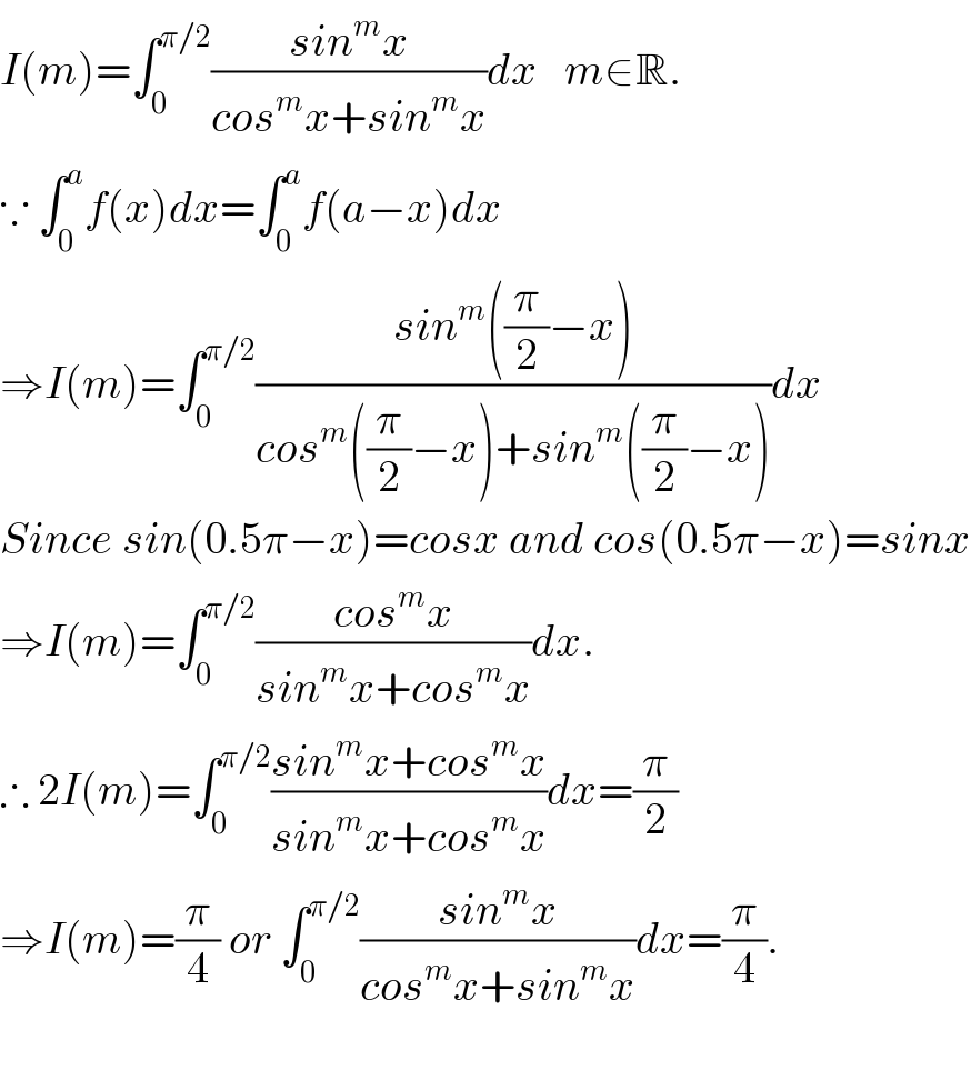 I(m)=∫_0 ^(π/2) ((sin^m x)/(cos^m x+sin^m x))dx   m∈R.  ∵ ∫_0 ^a f(x)dx=∫_0 ^a f(a−x)dx  ⇒I(m)=∫_0 ^(π/2) ((sin^m ((π/2)−x))/(cos^m ((π/2)−x)+sin^m ((π/2)−x)))dx  Since sin(0.5π−x)=cosx and cos(0.5π−x)=sinx  ⇒I(m)=∫_0 ^(π/2) ((cos^m x)/(sin^m x+cos^m x))dx.  ∴ 2I(m)=∫_0 ^(π/2) ((sin^m x+cos^m x)/(sin^m x+cos^m x))dx=(π/2)  ⇒I(m)=(π/4) or ∫_0 ^(π/2) ((sin^m x)/(cos^m x+sin^m x))dx=(π/4).    