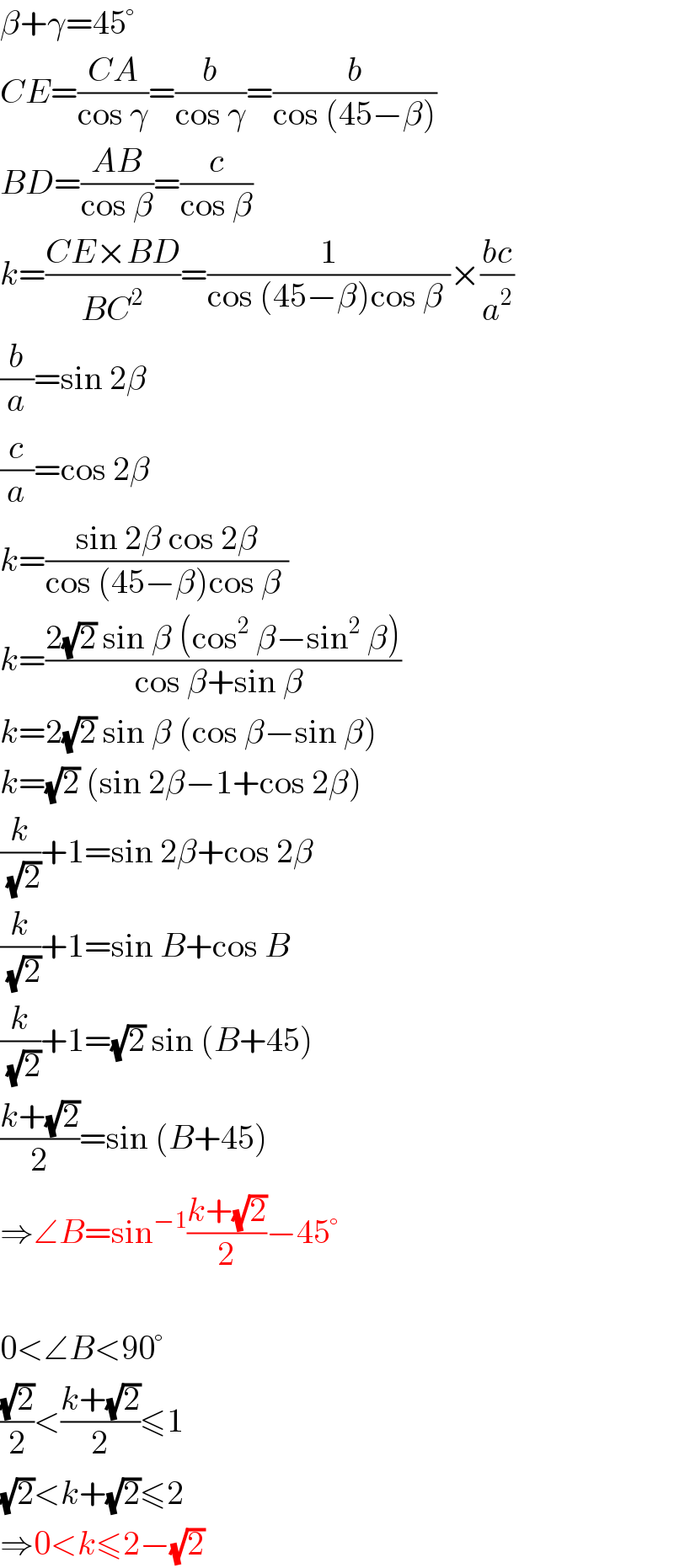 β+γ=45°  CE=((CA)/(cos γ))=(b/(cos γ))=(b/(cos (45−β)))  BD=((AB)/(cos β))=(c/(cos β))  k=((CE×BD)/(BC^2 ))=(1/(cos (45−β)cos β ))×((bc)/a^2 )  (b/a)=sin 2β  (c/a)=cos 2β  k=((sin 2β cos 2β)/(cos (45−β)cos β ))  k=((2(√2) sin β (cos^2  β−sin^2  β))/(cos β+sin β ))  k=2(√2) sin β (cos β−sin β)  k=(√2) (sin 2β−1+cos 2β)  (k/(√2))+1=sin 2β+cos 2β  (k/(√2))+1=sin B+cos B  (k/(√2))+1=(√2) sin (B+45)  ((k+(√2))/2)=sin (B+45)  ⇒∠B=sin^(−1) ((k+(√2))/2)−45°    0<∠B<90°  ((√2)/2)<((k+(√2))/2)≤1  (√2)<k+(√2)≤2  ⇒0<k≤2−(√2)  