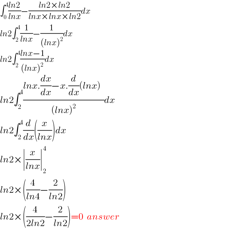 ∫_0 ^4 ((ln2)/(lnx))−((ln2×ln2)/(lnx×lnx×ln2))dx  ln2∫_2 ^4 (1/(lnx))−(1/((lnx)^2 ))dx  ln2∫_2 ^4 ((lnx−1)/((lnx)^2 ))dx  ln2∫_2 ^4 ((lnx.(dx/dx)−x.(d/dx)(lnx)  )/((lnx)^2 ))dx^   ln2∫_2 ^4 (d/dx)((x/(lnx)))dx   ln2×∣(x/(lnx))∣_2 ^4   ln2×((4/(ln4))−(2/(ln2)))  ln2×((4/(2ln2))−(2/(ln2)))=0  answer  